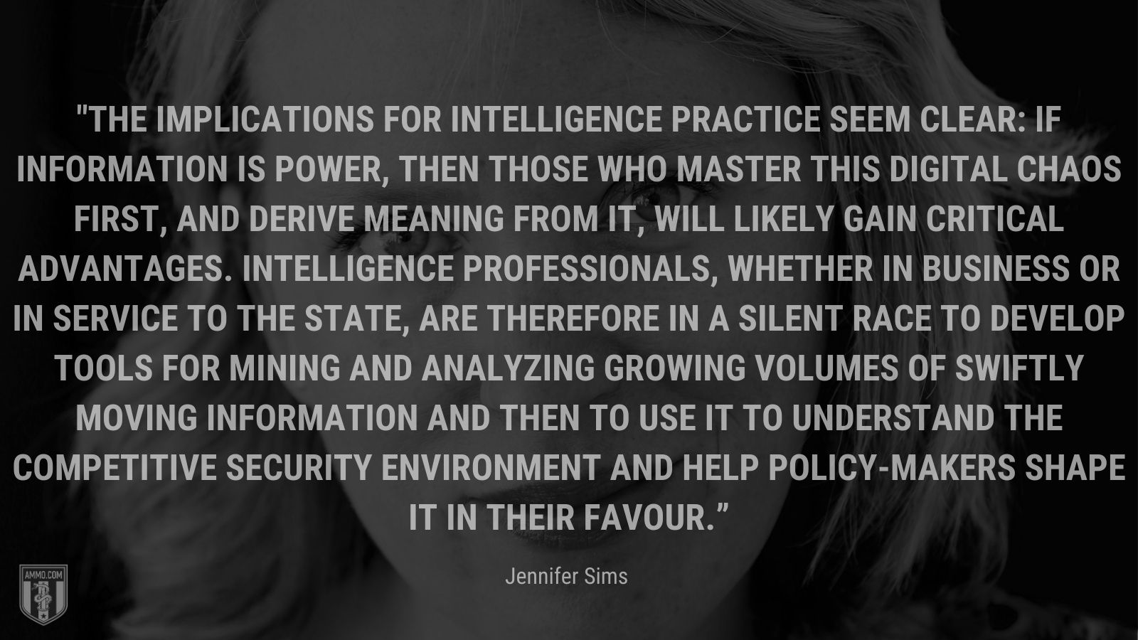 “The implications for intelligence practice seem clear: if information is power, then those who master this digital chaos first, and derive meaning from it, will likely gain critical advantages. Intelligence professionals, whether in business or in service to the state, are therefore in a silent race to develop tools for mining and analyzing growing volumes of swiftly moving information and then to use it to understand the competitive security environment and help policy-makers shape it in their favour.” - Jennifer Sims