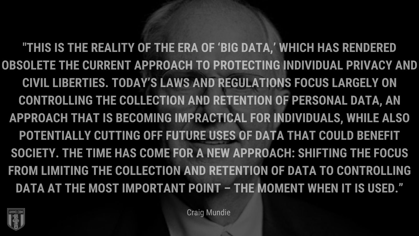 “This is the reality of the era of ‘big data,’ which has rendered obsolete the current approach to protecting individual privacy and civil liberties. Today’s laws and regulations focus largely on controlling the collection and retention of personal data, an approach that is becoming impractical for individuals, while also potentially cutting off future uses of data that could benefit society. The time has come for a new approach: shifting the focus from limiting the collection and retention of data to controlling data at the most important point – the moment when it is used.” - Craig Mundie