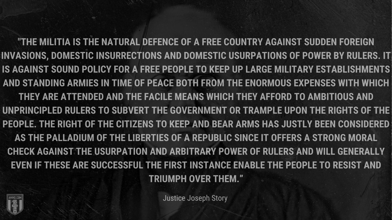 “The militia is the natural defence of a free country against sudden foreign invasions, domestic insurrections and domestic usurpations of power by rulers. It is against sound policy for a free people to keep up large military establishments and standing armies in time of peace both from the enormous expenses with which they are attended and the facile means which they afford to ambitious and unprincipled rulers to subvert the government or trample upon the rights of the people. The right of the citizens to keep and bear arms has justly been considered as the palladium of the liberties of a republic since it offers a strong moral check against the usurpation and arbitrary power of rulers and will generally even if these are successful the first instance enable the people to resist and triumph over them.” - Justice Joseph Story