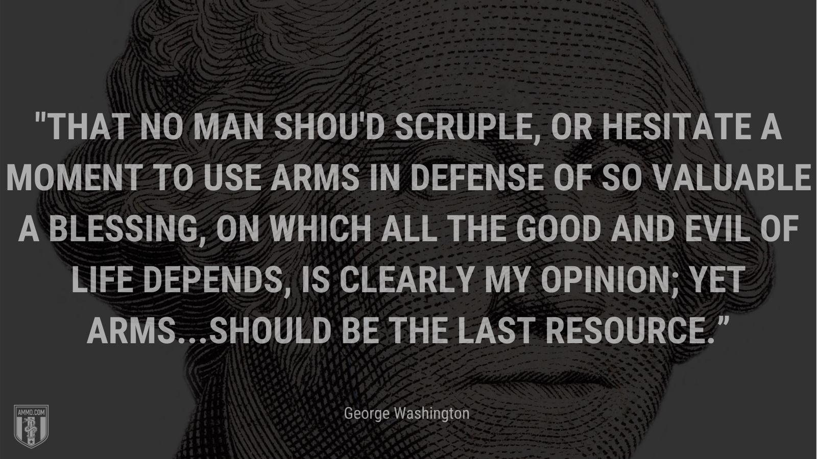 “That no man shou'd scruple, or hesitate a moment to use arms in defense of so valuable a blessing, on which all the good and evil of life depends, is clearly my opinion; yet arms...should be the last resource.” - George Washington