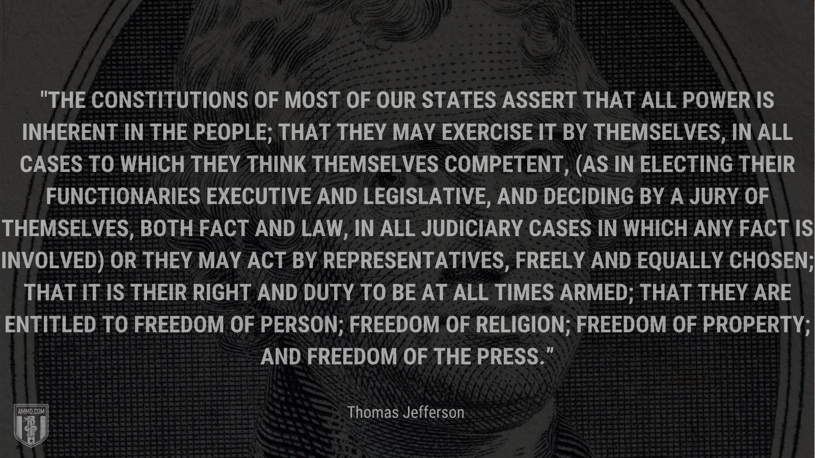 “The Constitutions of most of our states assert that all power is inherent in the people; that they may exercise it by themselves, in all cases to which they think themselves competent, (as in electing their functionaries executive and legislative, and deciding by a jury of themselves, both fact and law, in all judiciary cases in which any fact is involved) or they may act by representatives, freely and equally chosen; that it is their right and duty to be at all times armed; that they are entitled to freedom of person; freedom of religion; freedom of property; and freedom of the press.” - Thomas Jefferson