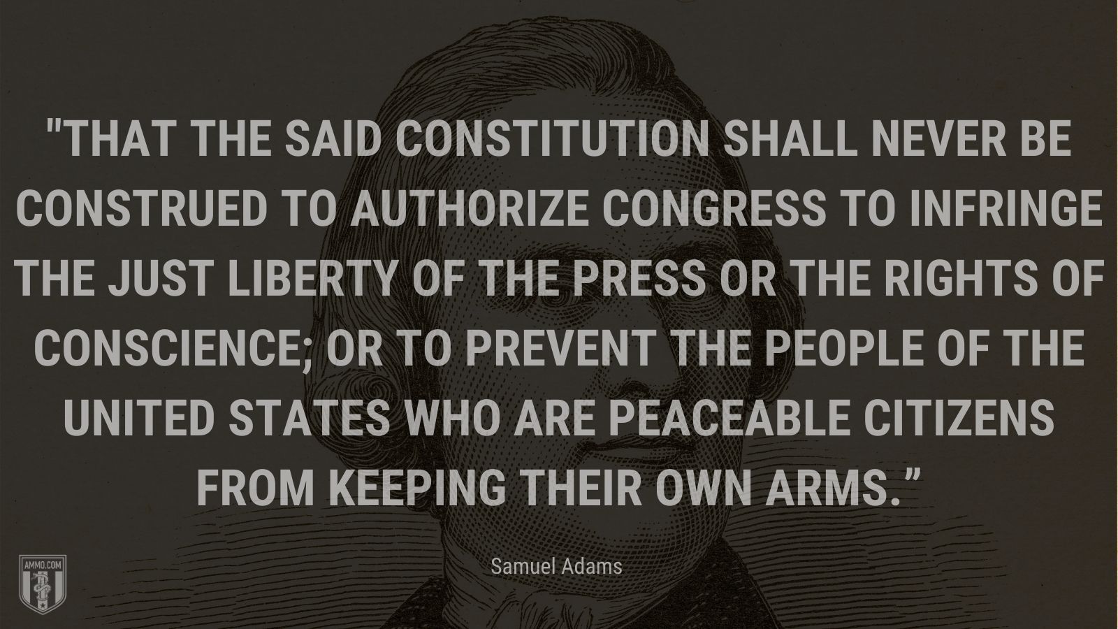 “That the said Constitution shall never be construed to authorize Congress to infringe the just liberty of the press or the rights of conscience; or to prevent the people of the United states who are peaceable citizens from keeping their own arms.” - Samuel Adams