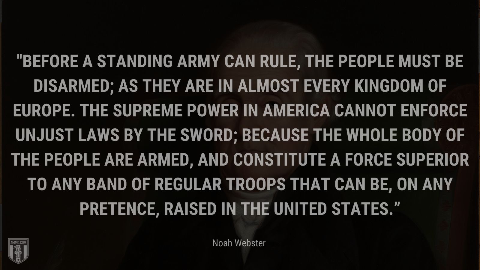 “Before a standing army can rule, the people must be disarmed; as they are in almost every kingdom of Europe. The supreme power in America cannot enforce unjust laws by the sword; because the whole body of the people are armed, and constitute a force superior to any band of regular troops that can be, on any pretence, raised in the United States.” - Noah Webster