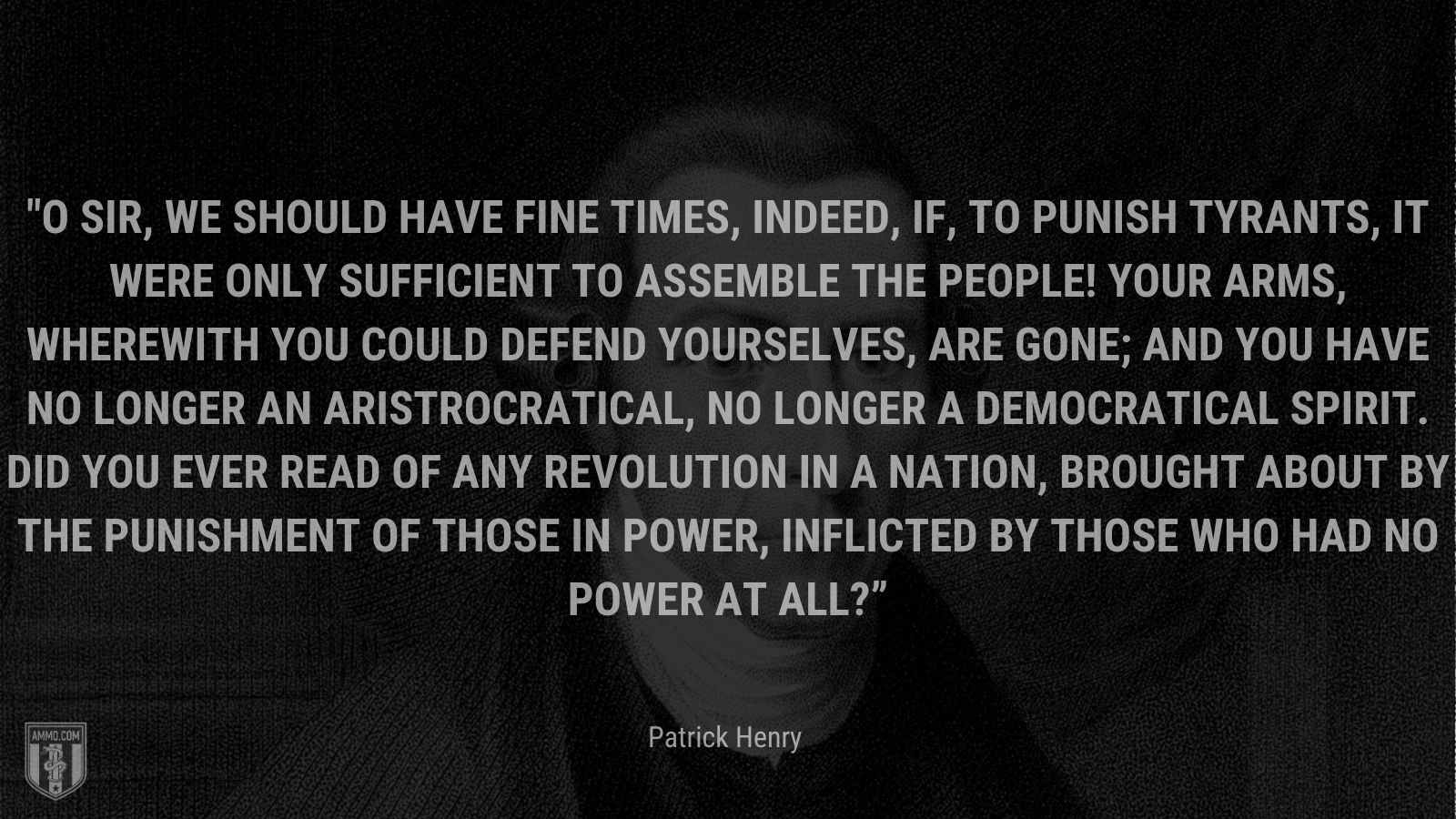 “O sir, we should have fine times, indeed, if, to punish tyrants, it were only sufficient to assemble the people! Your arms, wherewith you could defend yourselves, are gone; and you have no longer an aristrocratical, no longer a democratical spirit. Did you ever read of any revolution in a nation, brought about by the punishment of those in power, inflicted by those who had no power at all?” - Patrick Henry