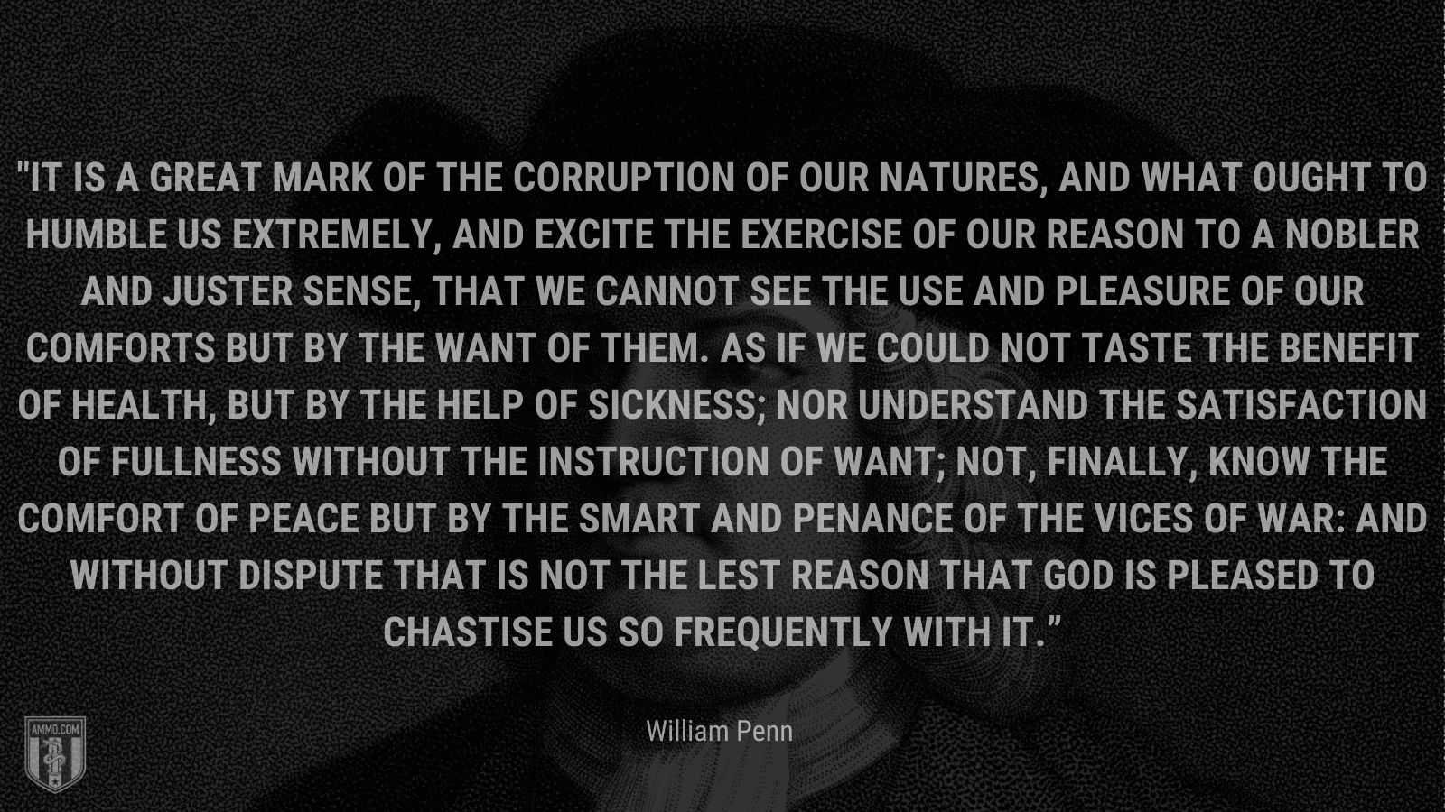 “It is a great mark of the corruption of our natures, and what ought to humble us extremely, and excite the exercise of our reason to a nobler and juster sense, that we cannot see the use and pleasure of our comforts but by the want of them. As if we could not taste the benefit of health, but by the help of sickness; nor understand the satisfaction of fullness without the instruction of want; not, finally, know the comfort of peace but by the smart and penance of the vices of war: And without dispute that is not the lest reason that God is pleased to chastise us so frequently with it.” - William Penn