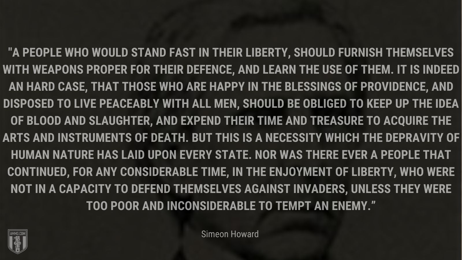 “A people who would stand fast in their liberty, should furnish themselves with weapons proper for their defence, and learn the use of them. It is indeed an hard case, that those who are happy in the blessings of providence, and disposed to live peaceably with all men, should be obliged to keep up the idea of blood and slaughter, and expend their time and treasure to acquire the arts and instruments of death. But this is a necessity which the depravity of human nature has laid upon every state. Nor was there ever a people that continued, for any considerable time, in the enjoyment of liberty, who were not in a capacity to defend themselves against invaders, unless they were too poor and inconsiderable to tempt an enemy.” - Simeon Howard