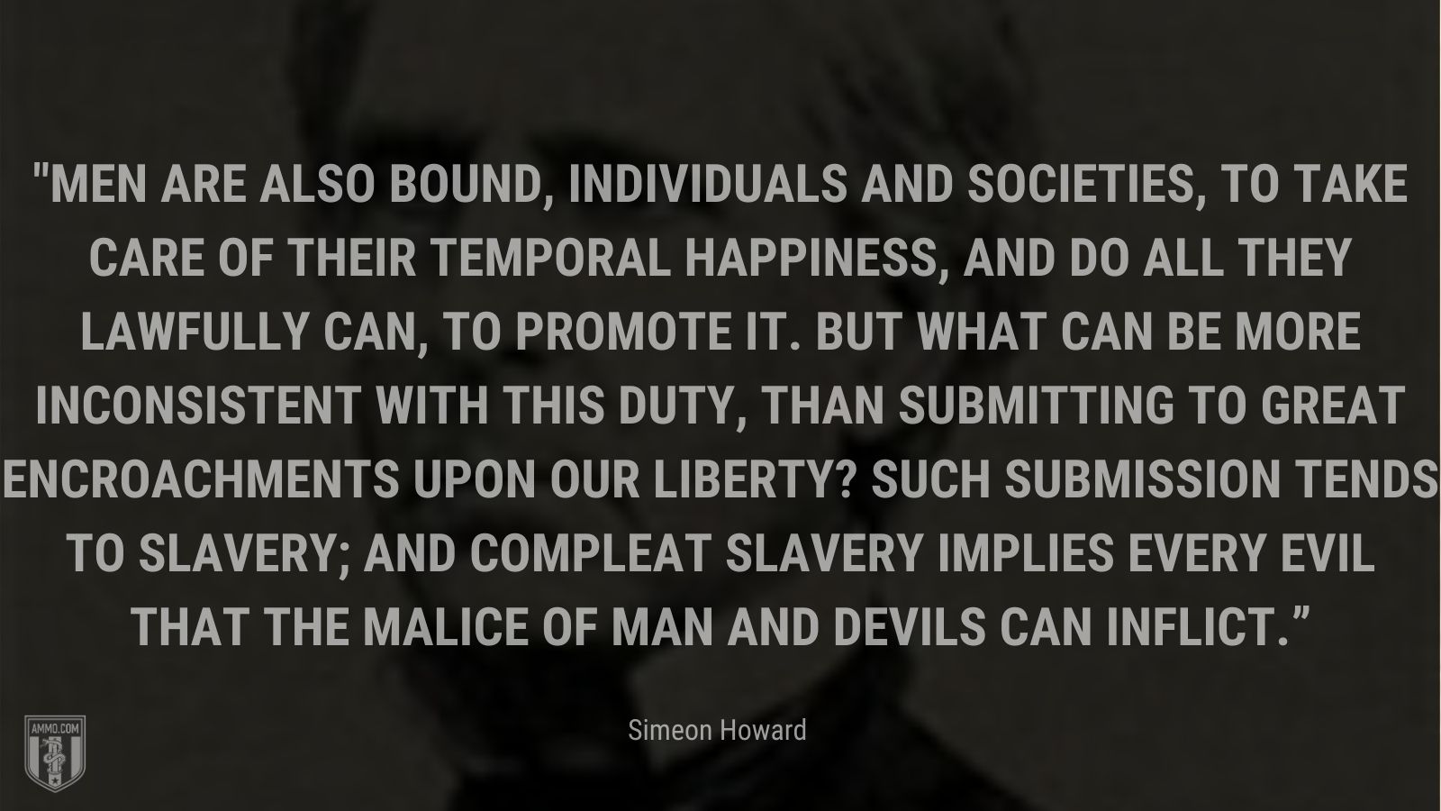 “Men are also bound, individuals and societies, to take care of their temporal happiness, and do all they lawfully can, to promote it. But what can be more inconsistent with this duty, than submitting to great encroachments upon our liberty? Such submission tends to slavery; and compleat slavery implies every evil that the malice of man and devils can inflict.” - Simeon Howard