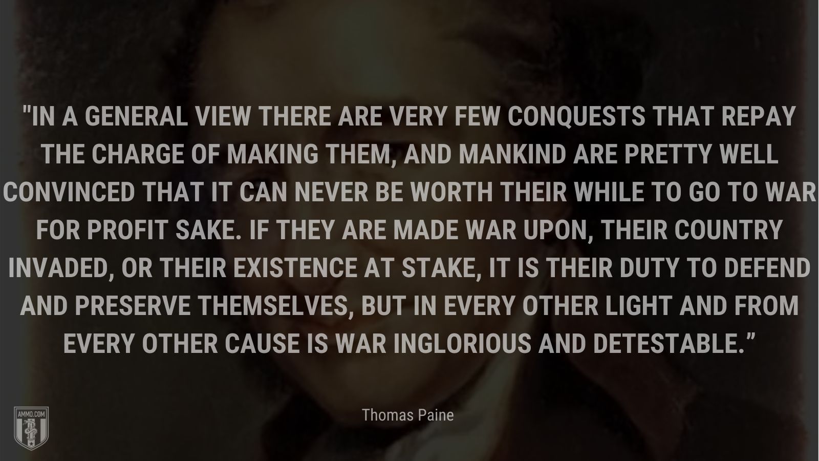 “In a general view there are very few conquests that repay the charge of making them, and mankind are pretty well convinced that it can never be worth their while to go to war for profit sake. If they are made war upon, their country invaded, or their existence at stake, it is their duty to defend and preserve themselves, but in every other light and from every other cause is war inglorious and detestable.” - Thomas Paine