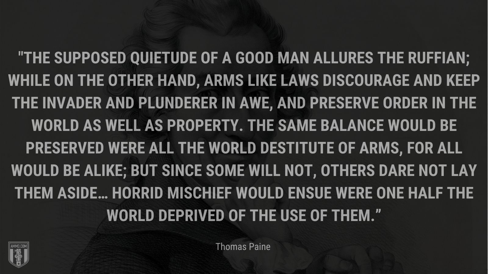 “The supposed quietude of a good man allures the ruffian; while on the other hand, arms like laws discourage and keep the invader and plunderer in awe, and preserve order in the world as well as property. The same balance would be preserved were all the world destitute of arms, for all would be alike; but since some will not, others dare not lay them aside… Horrid mischief would ensue were one half the world deprived of the use of them.” - Thomas Paine