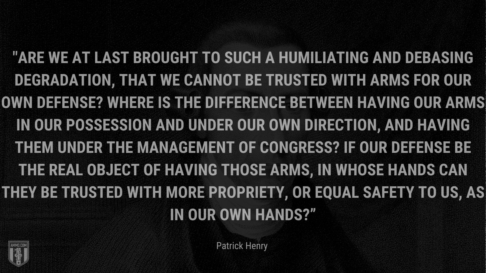 “Are we at last brought to such a humiliating and debasing degradation, that we cannot be trusted with arms for our own defense? Where is the difference between having our arms in our possession and under our own direction, and having them under the management of Congress? If our defense be the real object of having those arms, in whose hands can they be trusted with more propriety, or equal safety to us, as in our own hands?” - Patrick Henry