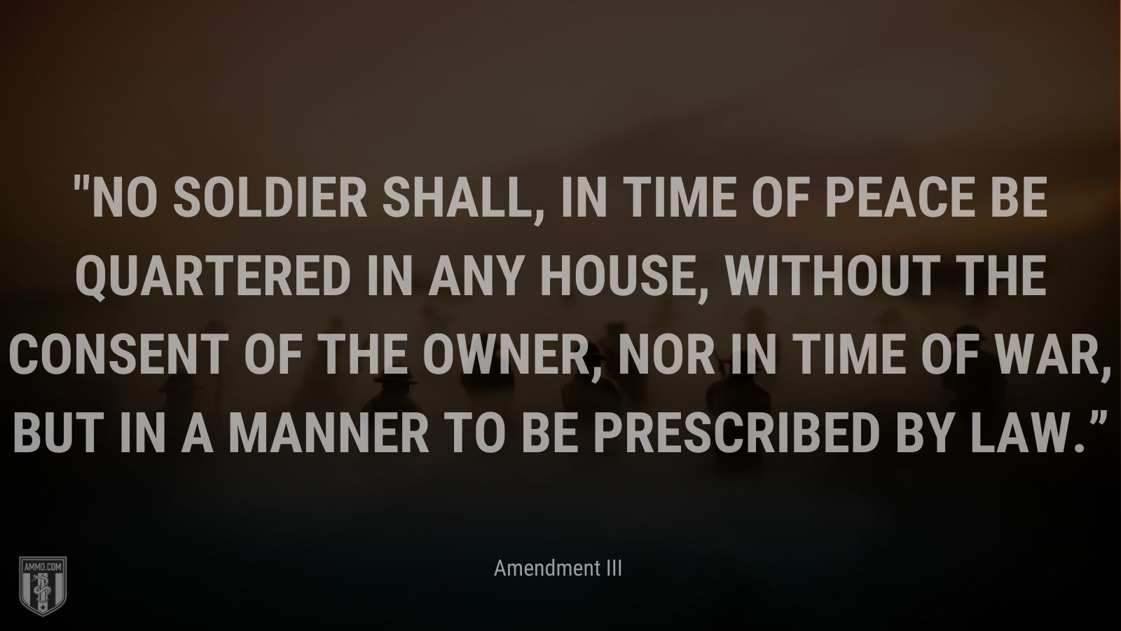 “No Soldier shall, in time of peace be quartered in any house, without the consent of the Owner, nor in time of war, but in a manner to be prescribed by law.” - Amendment III