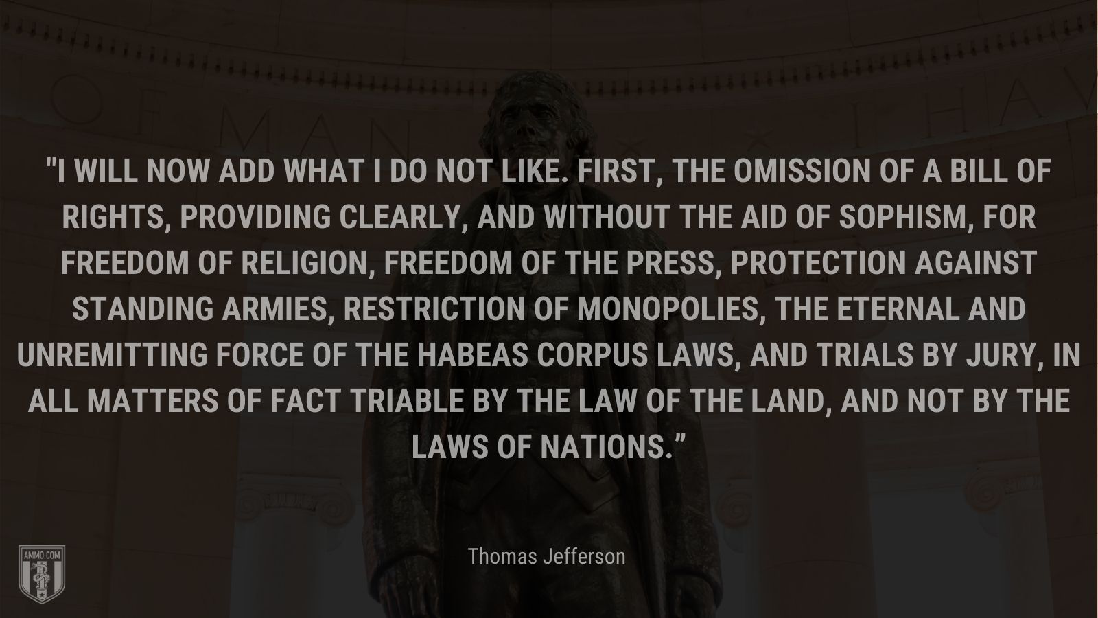 “I will now add what I do not like. First, the omission of a bill of rights, providing clearly, and without the aid of sophism, for freedom of religion, freedom of the press, protection against standing armies, restriction of monopolies, the eternal and unremitting force of the habeas corpus laws, and trials by jury, in all matters of fact triable by the law of the land, and not by the laws of nations.” - Thomas Jefferson