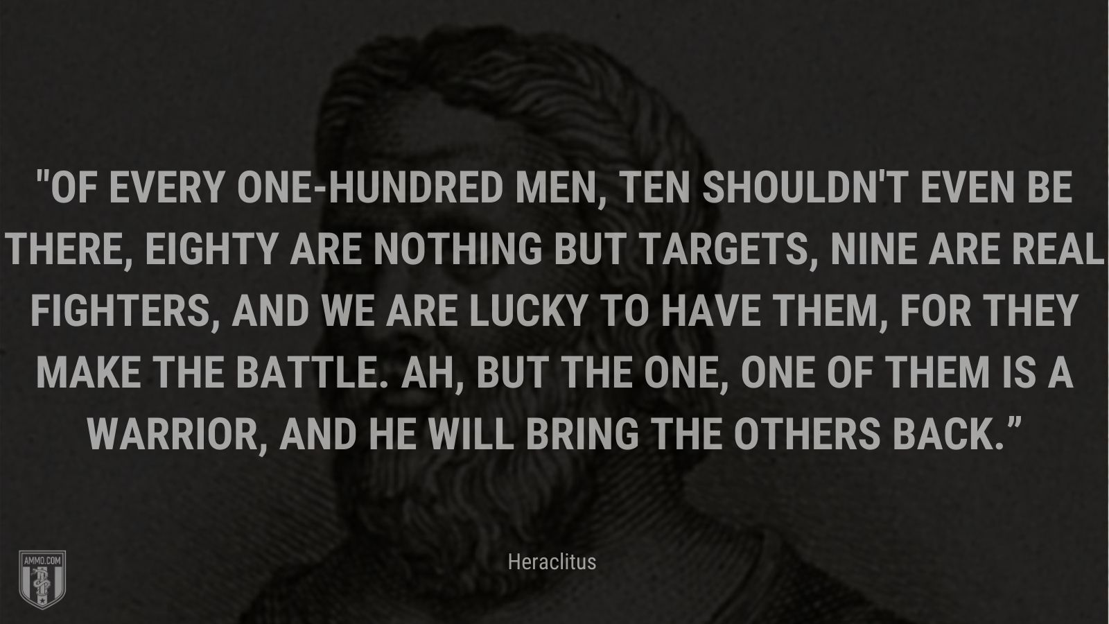 “Of every one-hundred men, ten shouldn't even be there, eighty are nothing but targets, nine are real fighters, and we are lucky to have them, for they make the battle. Ah, but the one, one of them is a warrior, and he will bring the others back.” - Heraclitus