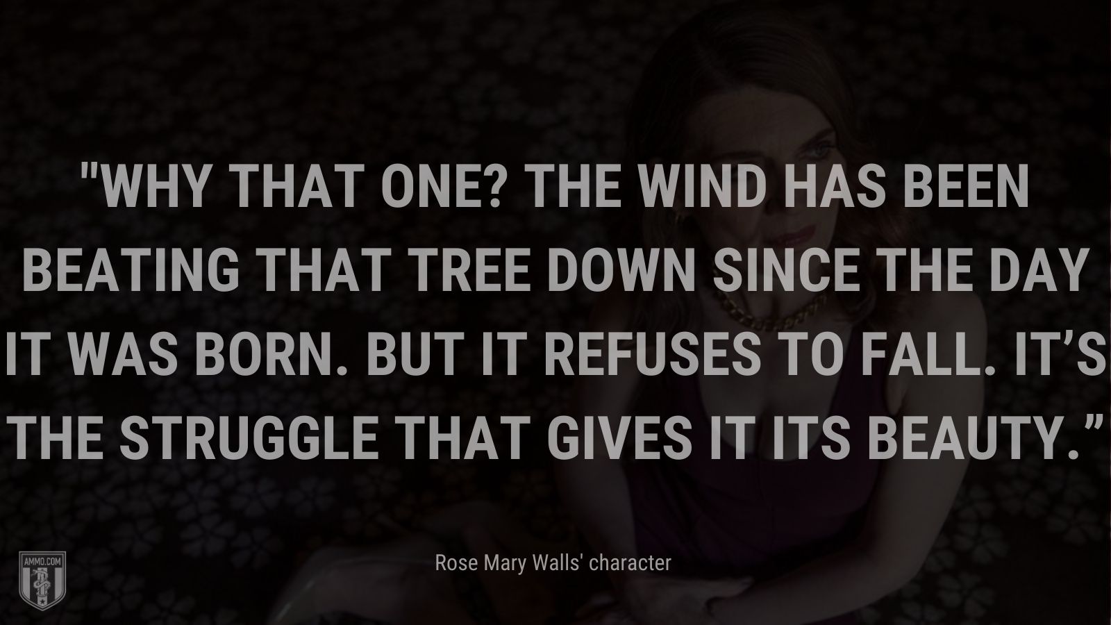 “Why that one? The wind has been beating that tree down since the day it was born. But it refuses to fall. It’s the struggle that gives it its beauty.” - Rose Mary Walls' character when replying to her daughter about why she chose to paint a certain tree standing tall in the desert, The Glass Castle