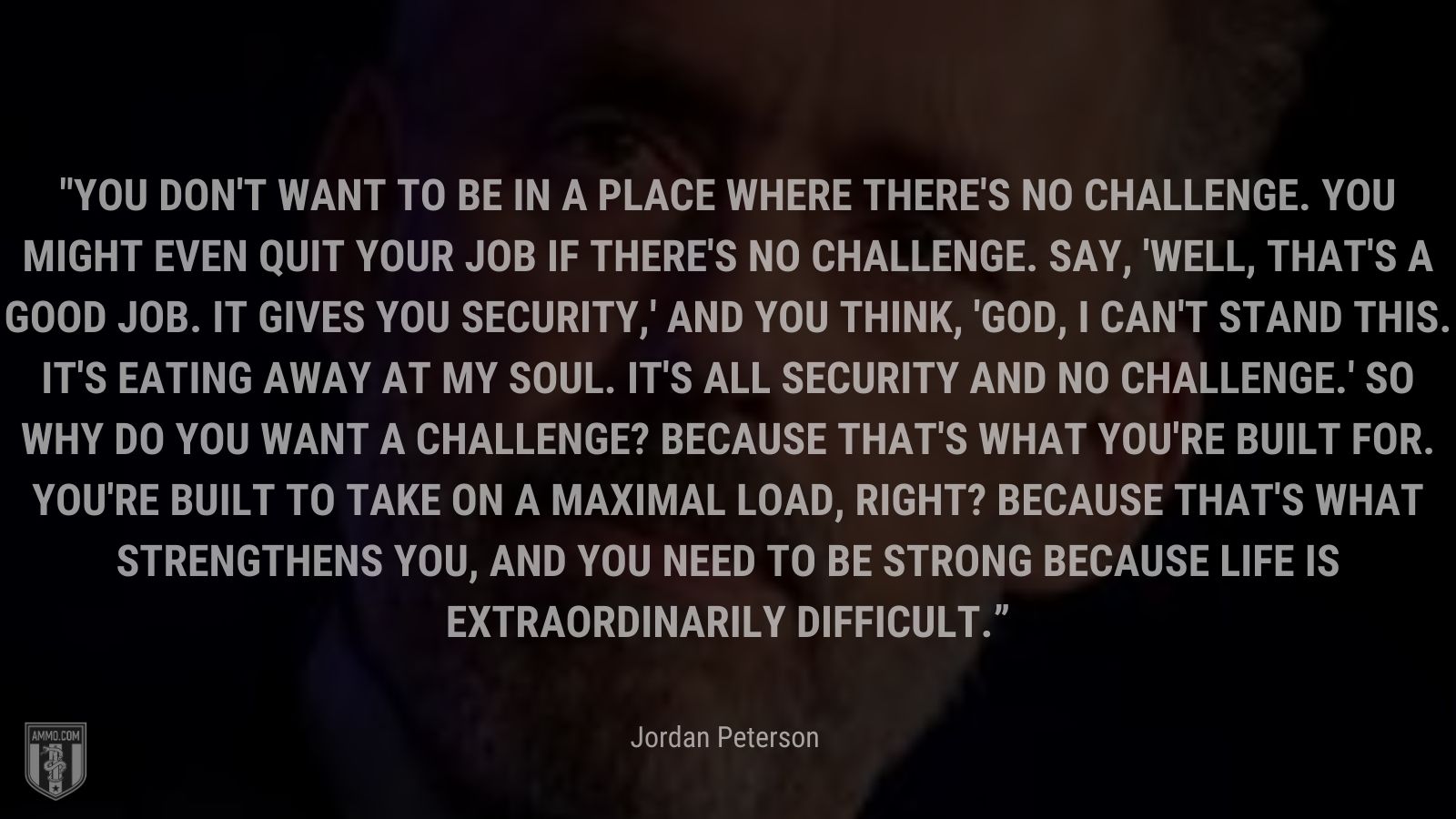 “You don't want to be in a place where there's no challenge. You might even quit your job if there's no challenge. Say, 'Well, that's a good job. It gives you security,' and you think, 'God, I can't stand this. It's eating away at my soul. It's all security and no challenge.' So why do you want a challenge? Because that's what you're built for.  You're built to take on a maximal load, right? Because that's what strengthens you, and you need to be strong because life is extraordinarily difficult.” - Jordan Peterson