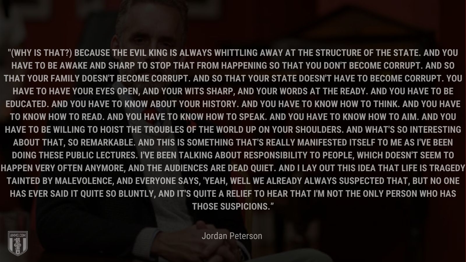 “(Why is that?) Because the evil king is always whittling away at the structure of the state. And you have to be awake and sharp to stop that from happening so that you don't become corrupt. And so that your family doesn't become corrupt. And so that your state doesn't have to become corrupt. You have to have your eyes open, and your wits sharp, and your words at the ready. And you have to be educated. And you have to know about your history. And you have to know how to think. And you have to know how to read. And you have to know how to speak. And you have to know how to aim. And you have to be willing to hoist the troubles of the world up on your shoulders. And what's so interesting about that, so remarkable. And this is something that's really manifested itself to me as I've been doing these public lectures. I've been talking about responsibility to people, which doesn't seem to happen very often anymore, and the audiences are dead quiet. And I lay out this idea that life is tragedy tainted by malevolence, and everyone says, 'Yeah, well we already always suspected that, but no one has ever said it quite so bluntly, and it's quite a relief to hear that I'm not the only person who has those suspicions.'” - Jordan Peterson