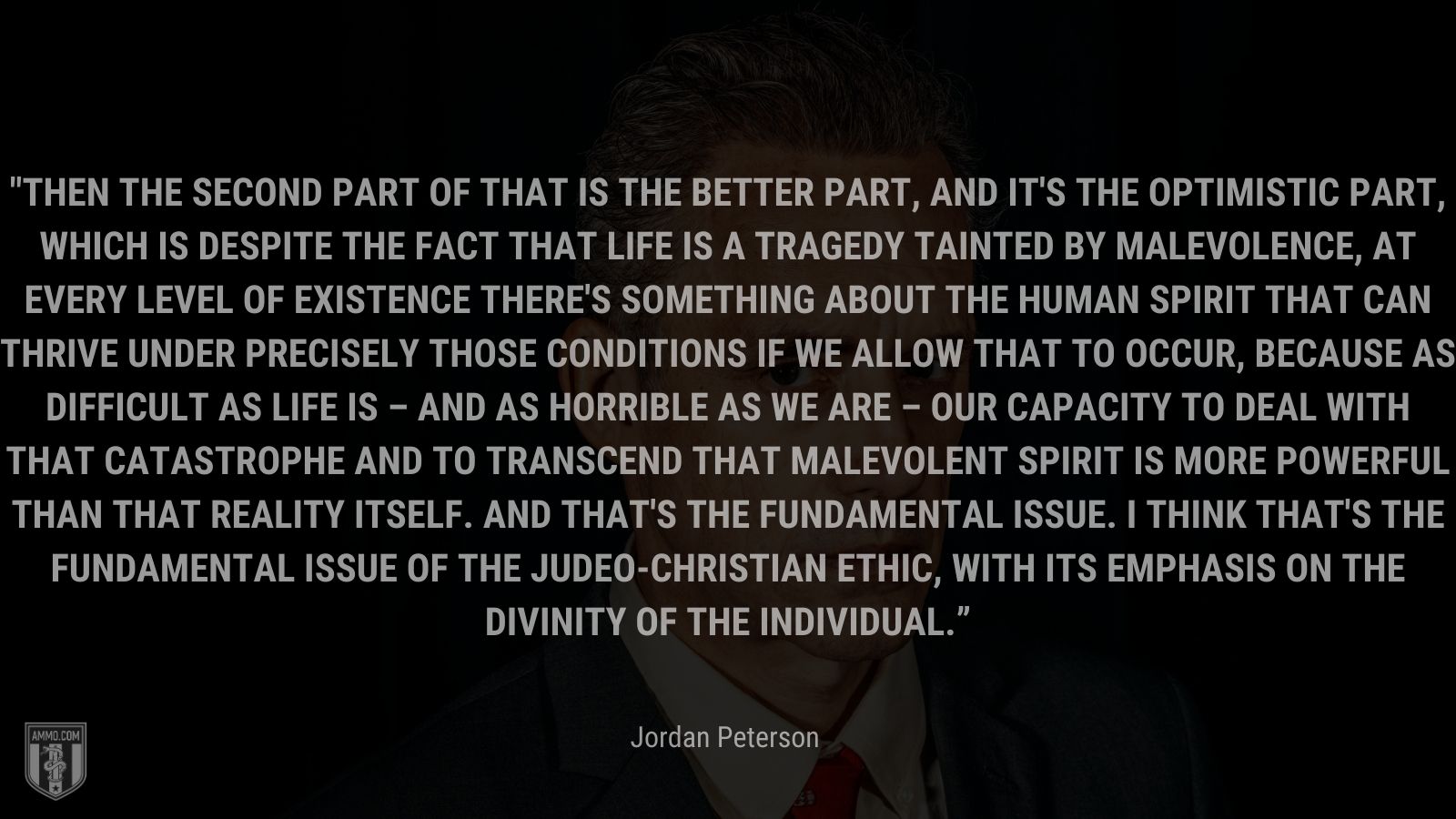 “Then the second part of that is the better part, and it's the optimistic part, which is despite the fact that life is a tragedy tainted by malevolence, at every level of existence there's something about the human spirit that can thrive under precisely those conditions if we allow that to occur, because as difficult as life is – and as horrible as we are – our capacity to deal with that catastrophe and to transcend that malevolent spirit is more powerful than that reality itself. And that's the fundamental issue. I think that's the fundamental issue of the Judeo-Christian ethic, with its emphasis on the divinity of the individual.” - Jordan Peterson