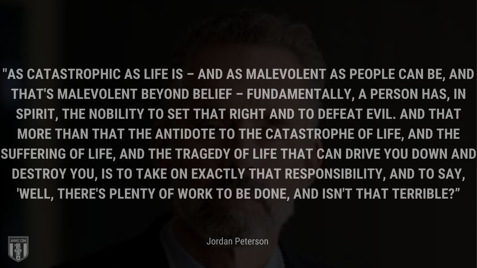 “As catastrophic as life is – and as malevolent as people can be, and that's malevolent beyond belief – fundamentally, a person has, in spirit, the nobility to set that right and to defeat evil. And that more than that the antidote to the catastrophe of life, and the suffering of life, and the tragedy of life that can drive you down and destroy you, is to take on exactly that responsibility, and to say, 'Well, there's plenty of work to be done, and isn't that terrible?” - Jordan Peterson