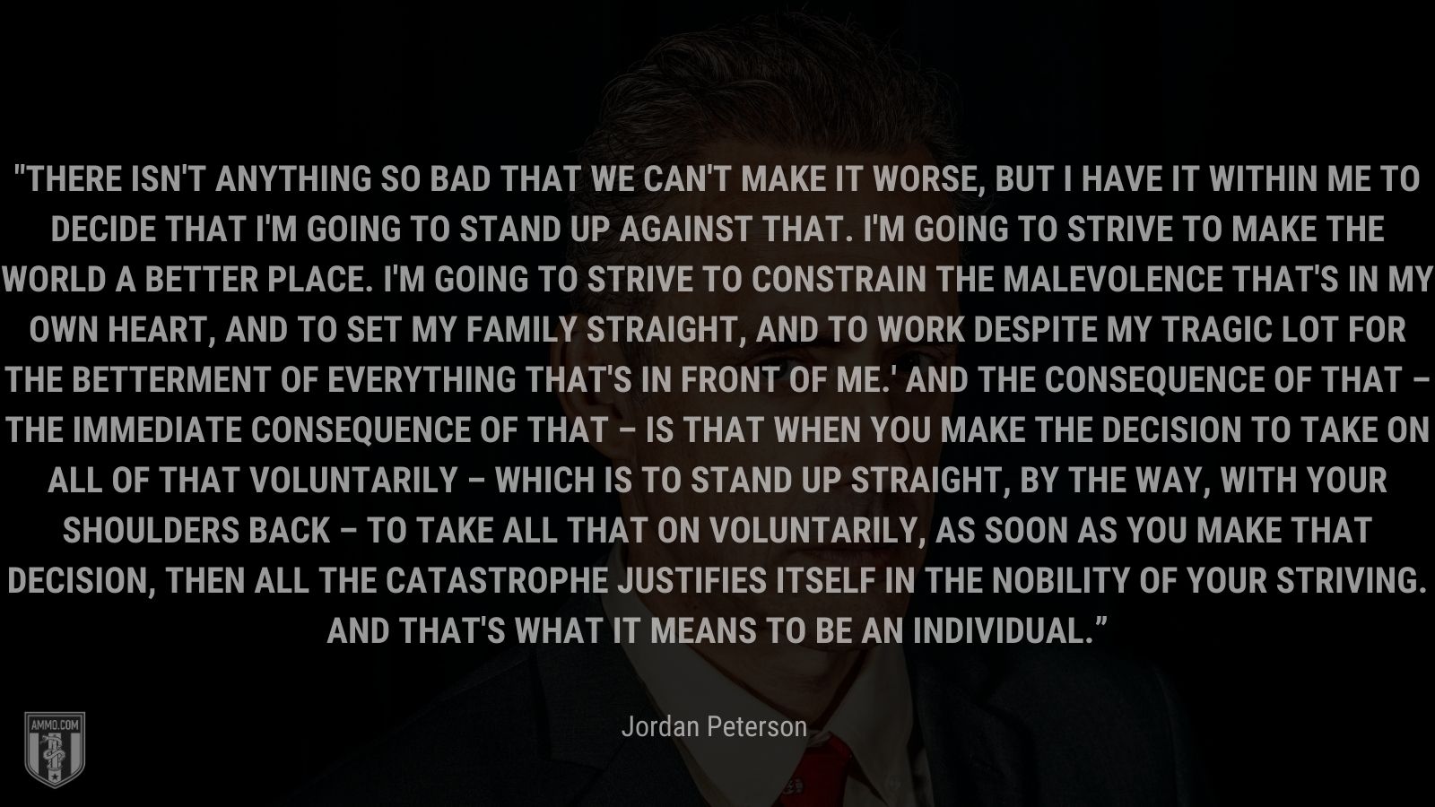 “There isn't anything so bad that we can't make it worse, but I have it within me to decide that I'm going to stand up against that. I'm going to strive to make the world a better place. I'm going to strive to constrain the malevolence that's in my own heart, and to set my family straight, and to work despite my tragic lot for the betterment of everything that's in front of me.' And the consequence of that – the immediate consequence of that – is that when you make the decision to take on all of that voluntarily – which is to stand up straight, by the way, with your shoulders back – to take all that on voluntarily, as soon as you make that decision, then all the catastrophe justifies itself in the nobility of your striving. And that's what it means to be an individual.” - Jordan Peterson