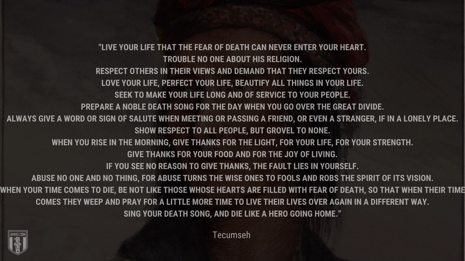 “Live your life that the fear of death can never enter your heart.Trouble no one about his religion. Respect others in their views and demand that they respect yours.Love your life, perfect your life, beautify all things in your life. Seek to make your life long and of service to your people. Prepare a noble death song for the day when you go over the great divide. Always give a word or sign of salute when meeting or passing a friend, or even a stranger, if in a lonely place.Show respect to all people, but grovel to none. When you rise in the morning, give thanks for the light, for your life, for your strength. Give thanks for your food and for the joy of living. If you see no reason to give thanks, the fault lies in yourself. Abuse no one and no thing, for abuse turns the wise ones to fools and robs the spirit of its visioWhen your time comes to die, be not like those whose hearts are filled with fear of death, so that when their time comes they weep and pray for a little more time to live their lives over again in a different way. Sing your death song, and die like a hero going home.” - Tecumseh