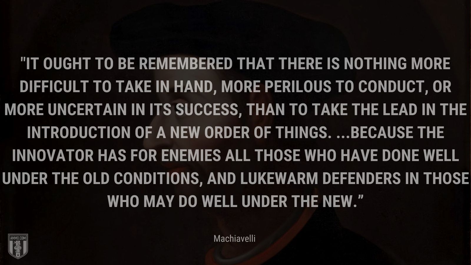 “It ought to be remembered that there is nothing more difficult to take in hand, more perilous to conduct, or more uncertain in its success, than to take the lead in the introduction of a new order of things. ...Because the innovator has for enemies all those who have done well under the old conditions, and lukewarm defenders in those who may do well under the new.” - Machiavelli