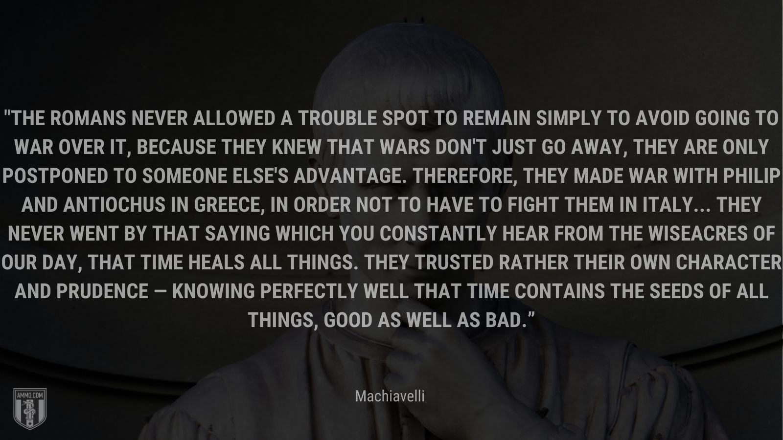 “The Romans never allowed a trouble spot to remain simply to avoid going to war over it, because they knew that wars don't just go away, they are only postponed to someone else's advantage. Therefore, they made war with Philip and Antiochus in Greece, in order not to have to fight them in Italy... They never went by that saying which you constantly hear from the wiseacres of our day, that time heals all things. They trusted rather their own character and prudence — knowing perfectly well that time contains the seeds of all things, good as well as bad.” - Machiavelli