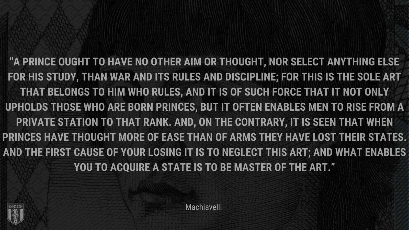 “A prince ought to have no other aim or thought, nor select anything else for his study, than war and its rules and discipline; for this is the sole art that belongs to him who rules, and it is of such force that it not only upholds those who are born princes, but it often enables men to rise from a private station to that rank. And, on the contrary, it is seen that when princes have thought more of ease than of arms they have lost their states. And the first cause of your losing it is to neglect this art; and what enables you to acquire a state is to be master of the art.” - Machiavelli