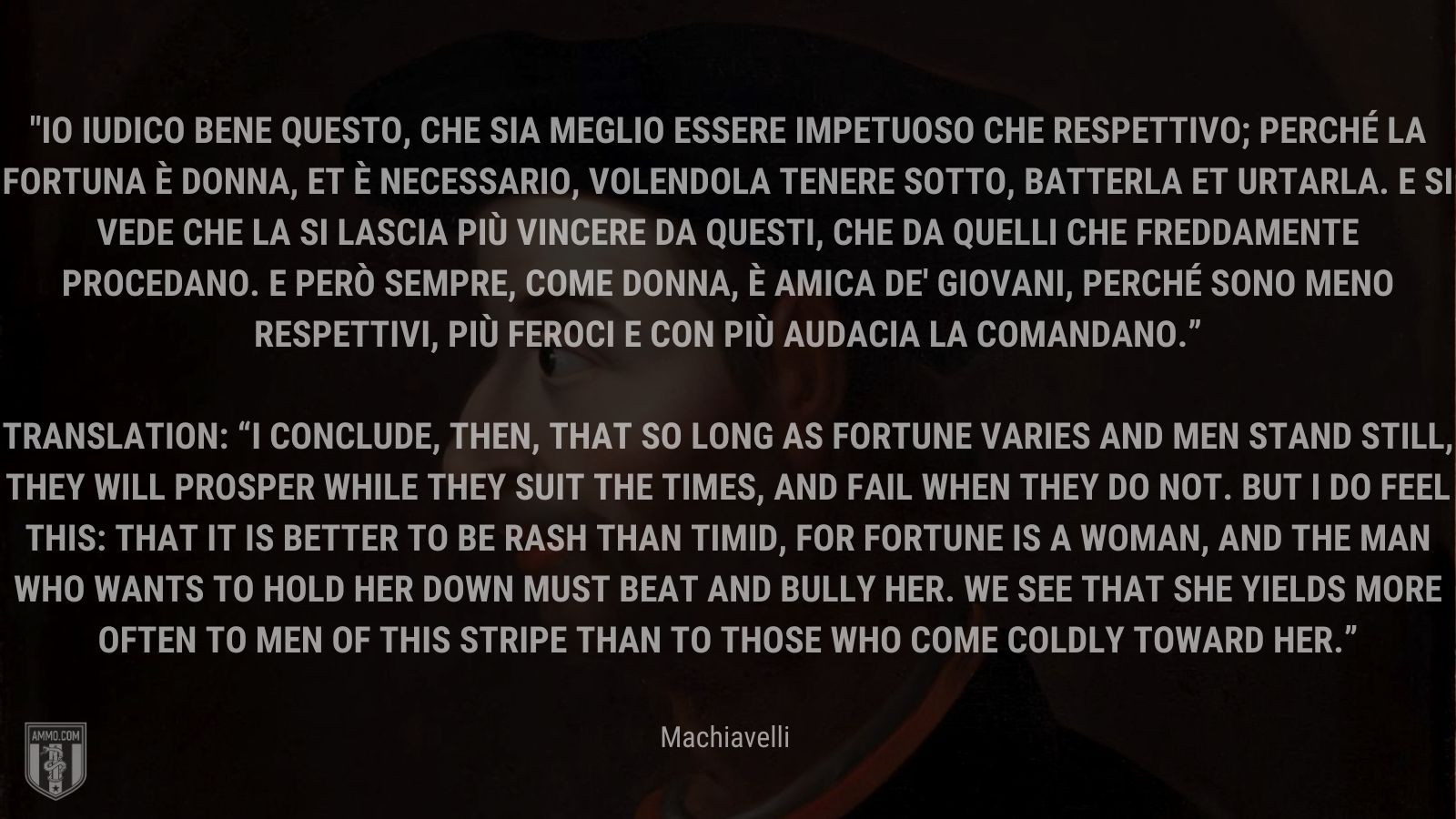 “Io iudico bene questo, che sia meglio essere impetuoso che respettivo; perché la fortuna è donna, et è necessario, volendola tenere sotto, batterla et urtarla. E si vede che la si lascia più vincere da questi, che da quelli che freddamente procedano. E però sempre, come donna, è amica de' giovani, perché sono meno respettivi, più feroci e con più audacia la comandano.” -Machiavelli