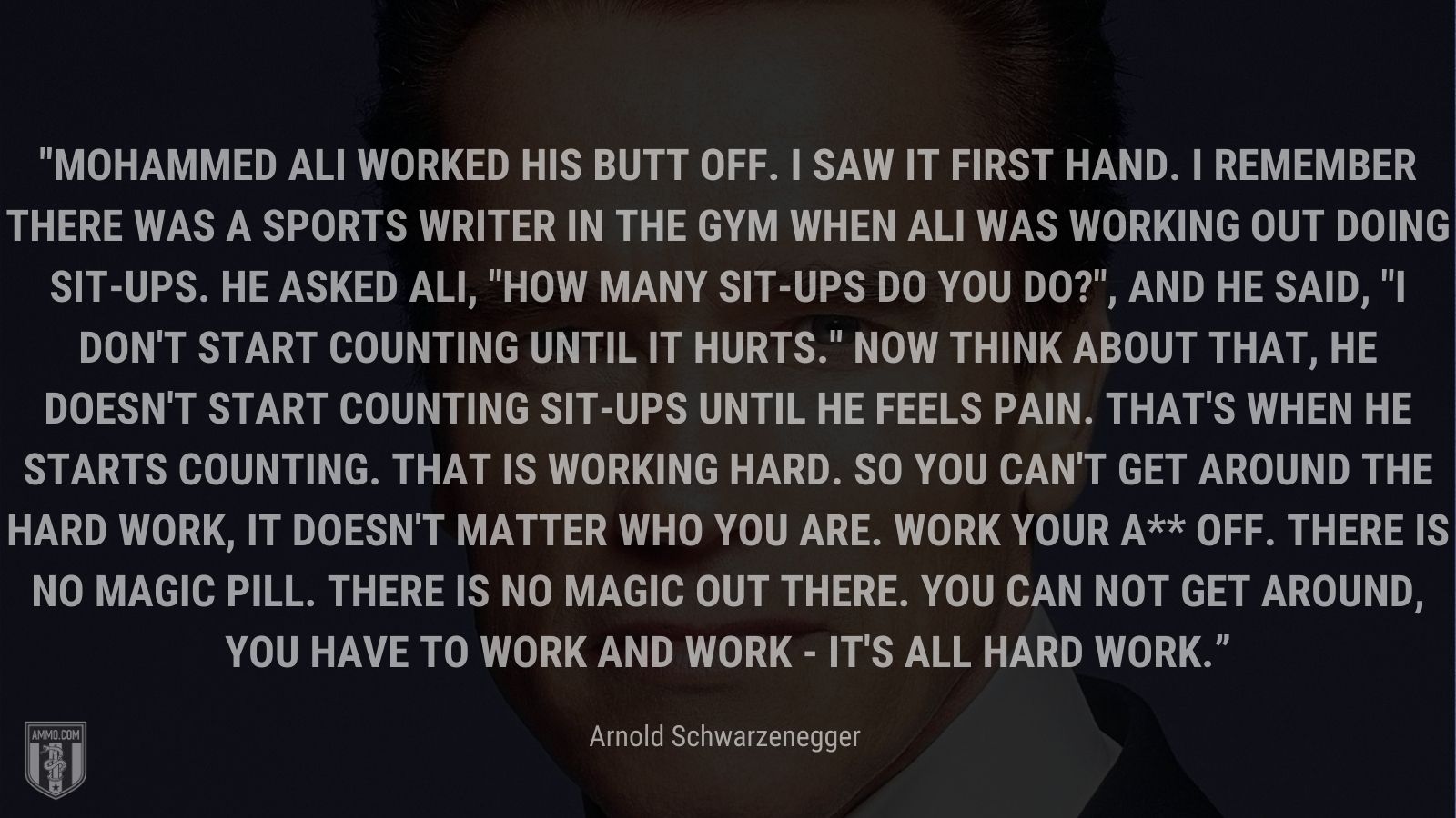 “Mohammed Ali worked his butt off. I saw it first hand. I remember there was a sports writer in the gym when Ali was working out doing sit-ups. He asked Ali, "How many sit-ups do you do?", and he said, "I don't start counting until it hurts." Now think about that, he doesn't start counting sit-ups until he feels pain. That's when he starts counting. That is working hard. So you can't get around the hard work, it doesn't matter who you are. Work your a** off. There is no magic pill. There is no magic out there. You can not get around, you have to work and work - it's all hard work.” - Arnold Schwarzenegger