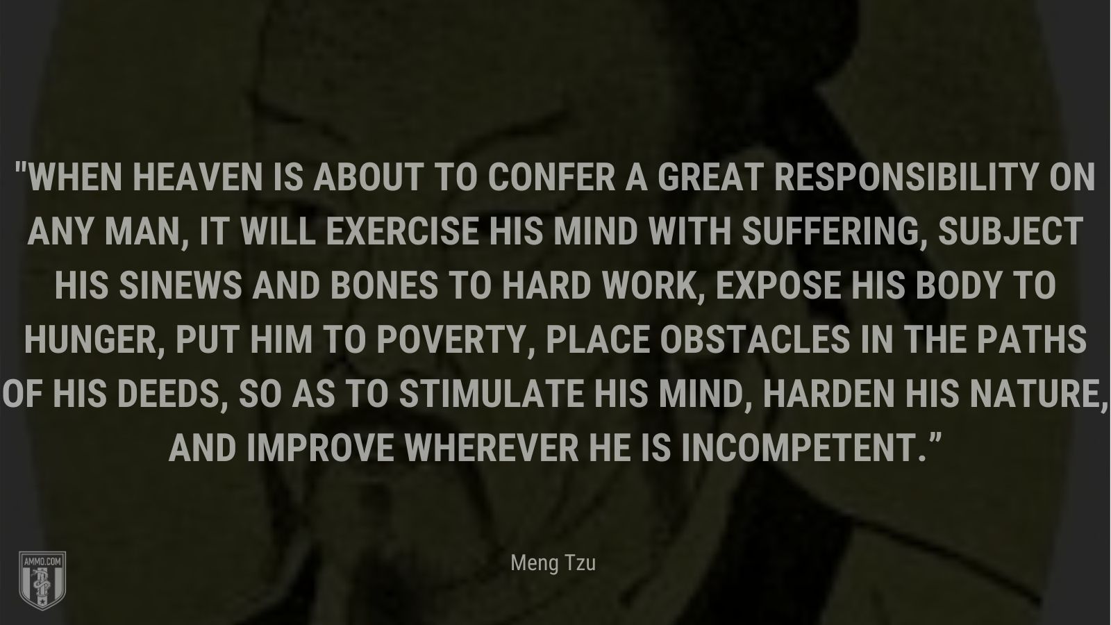 “When heaven is about to confer a great responsibility on any man, it will exercise his mind with suffering, subject his sinews and bones to hard work, expose his body to hunger, put him to poverty, place obstacles in the paths of his deeds, so as to stimulate his mind, harden his nature, and improve wherever he is incompetent.” - Meng Tzu