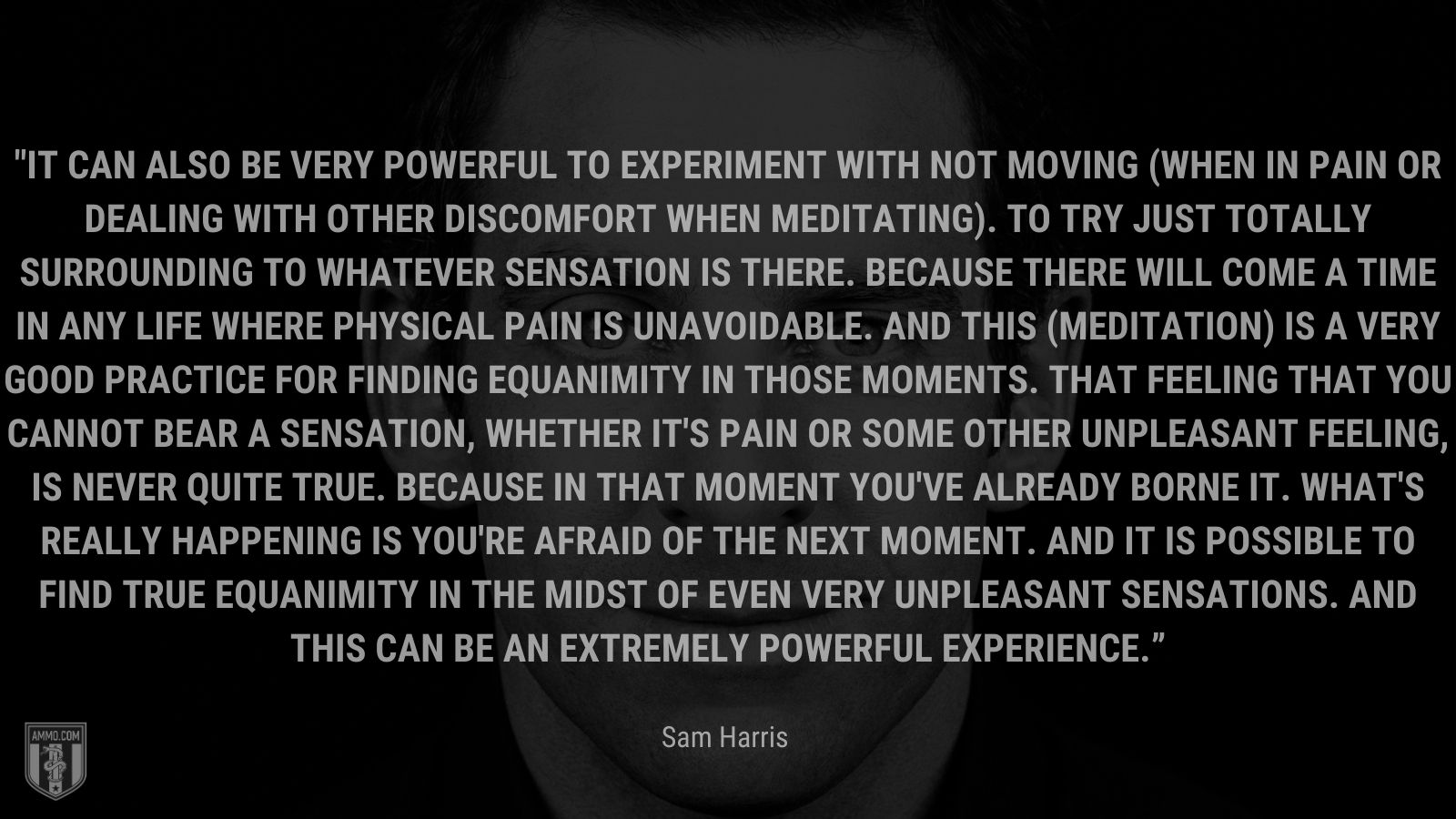 “It can also be very powerful to experiment with not moving (when in pain or dealing with other discomfort when meditating). To try just totally surrounding to whatever sensation is there. Because there will come a time in any life where physical pain is unavoidable. And this (meditation) is a very good practice for finding equanimity in those moments. That feeling that you cannot bear a sensation, whether it's pain or some other unpleasant feeling, is never quite true. Because in that moment you've already borne it. What's really happening is you're afraid of the next moment. And it is possible to find true equanimity in the midst of even very unpleasant sensations. And this can be an extremely powerful experience.” - Sam Harris