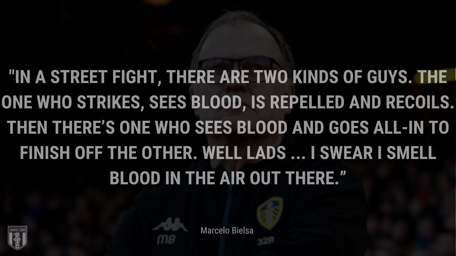 “In a street fight, there are two kinds of guys. The one who strikes, sees blood, is repelled and recoils. Then there’s one who sees blood and goes all-in to finish off the other. Well lads ... I swear I smell blood in the air out there.v” - Marcelo Bielsa