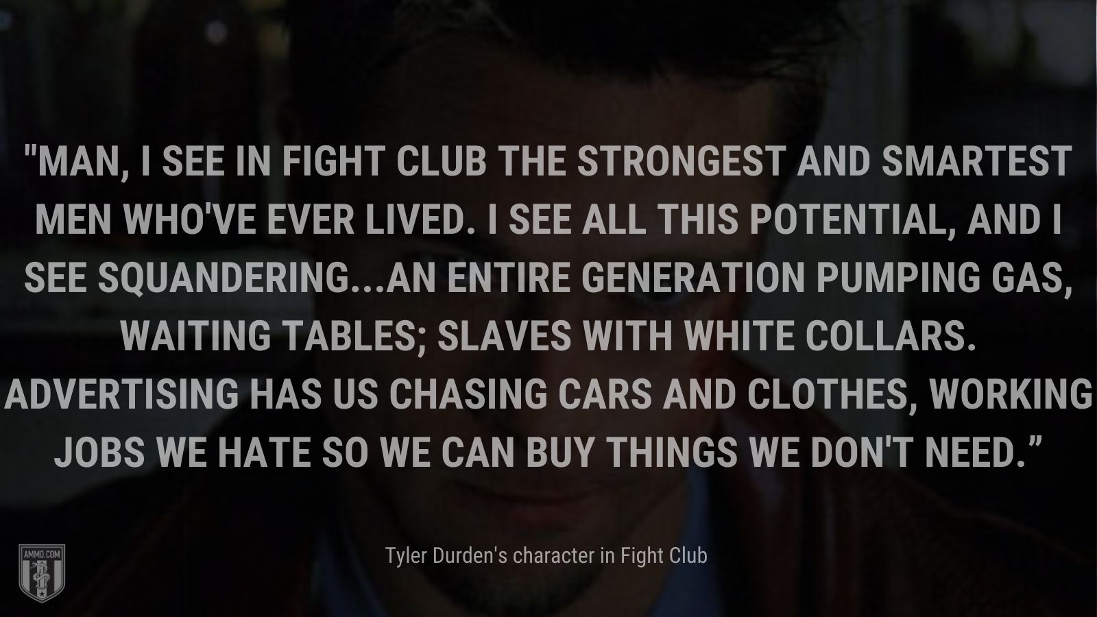 “Man, I see in fight club the strongest and smartest men who've ever lived. I see all this potential, and I see squandering...an entire generation pumping gas, waiting tables; slaves with white collars. Advertising has us chasing cars and clothes, working jobs we hate so we can buy things we don't need.” - Tyler Durden's character Fight Club