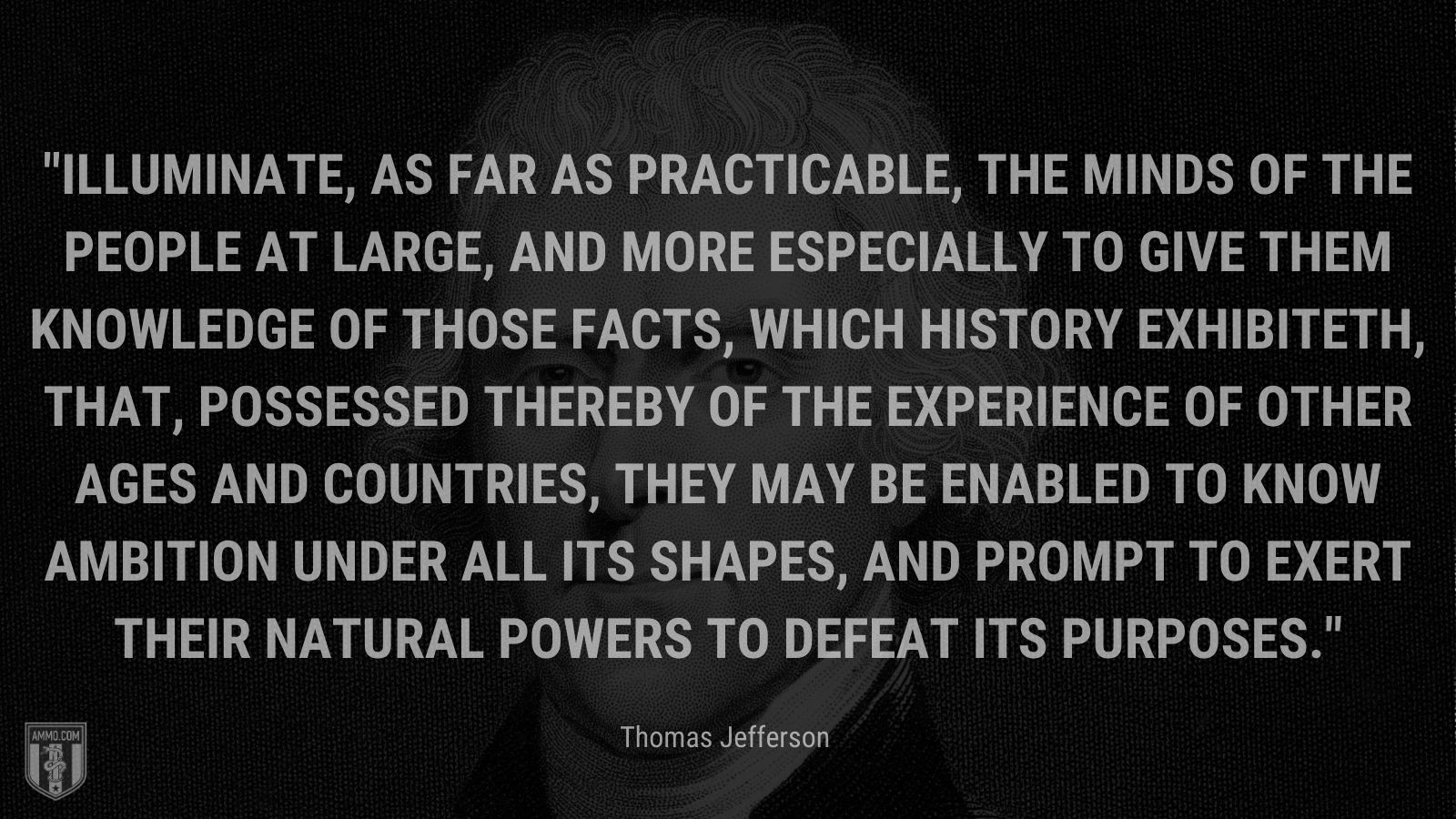 “Illuminate, as far as practicable, the minds of the people at large, and more especially to give them knowledge of those facts, which history exhibiteth, that, possessed thereby of the experience of other ages and countries, they may be enabled to know ambition under all its shapes, and prompt to exert their natural powers to defeat its purposes.” - Thomas Jefferson