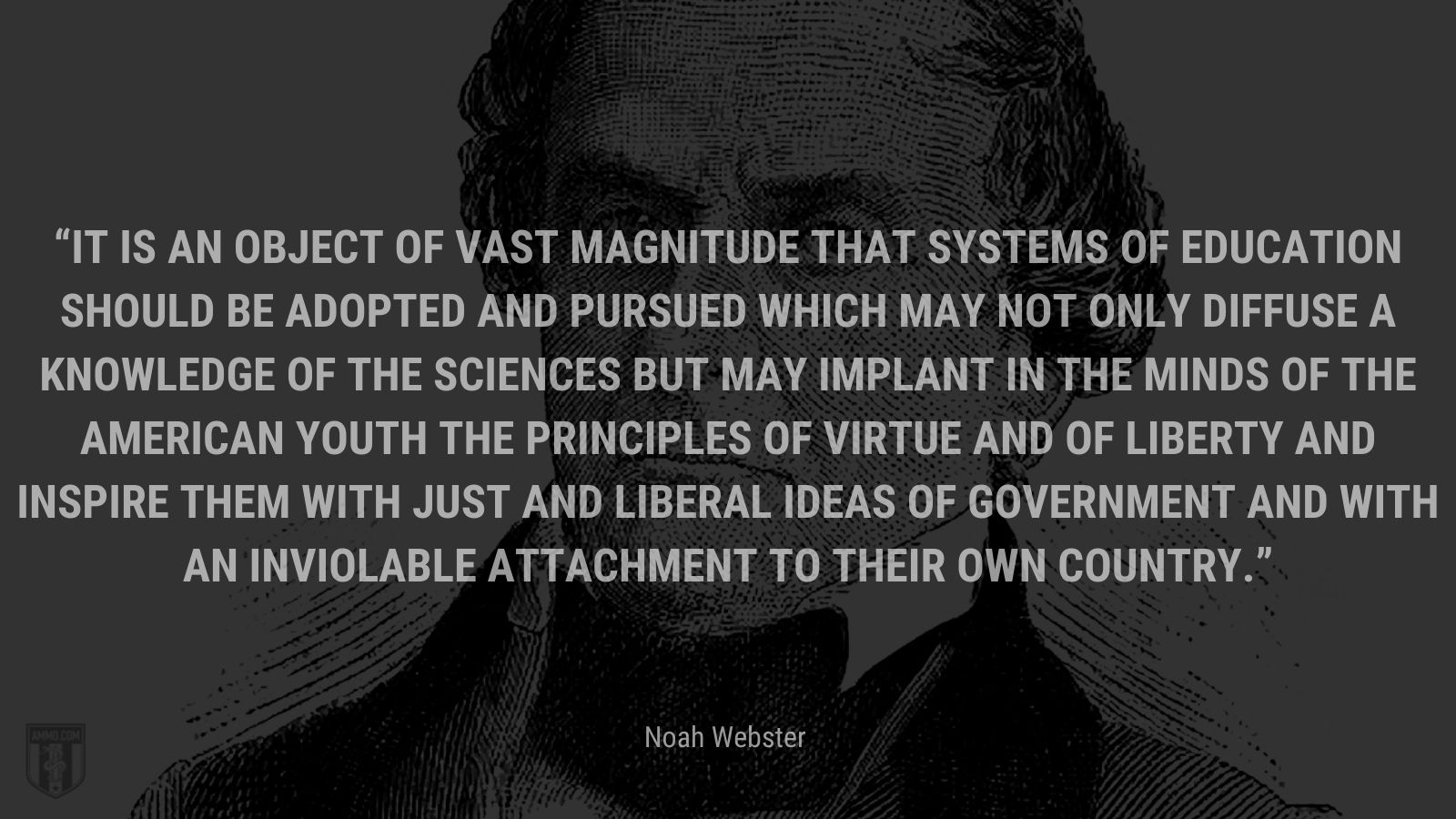 “It is an object of vast magnitude that systems of education should be adopted and pursued which may not only diffuse a knowledge of the sciences but may implant in the minds of the American youth the principles of virtue and of liberty and inspire them with just and liberal ideas of government and with an inviolable attachment to their own country.” - Noah Webster