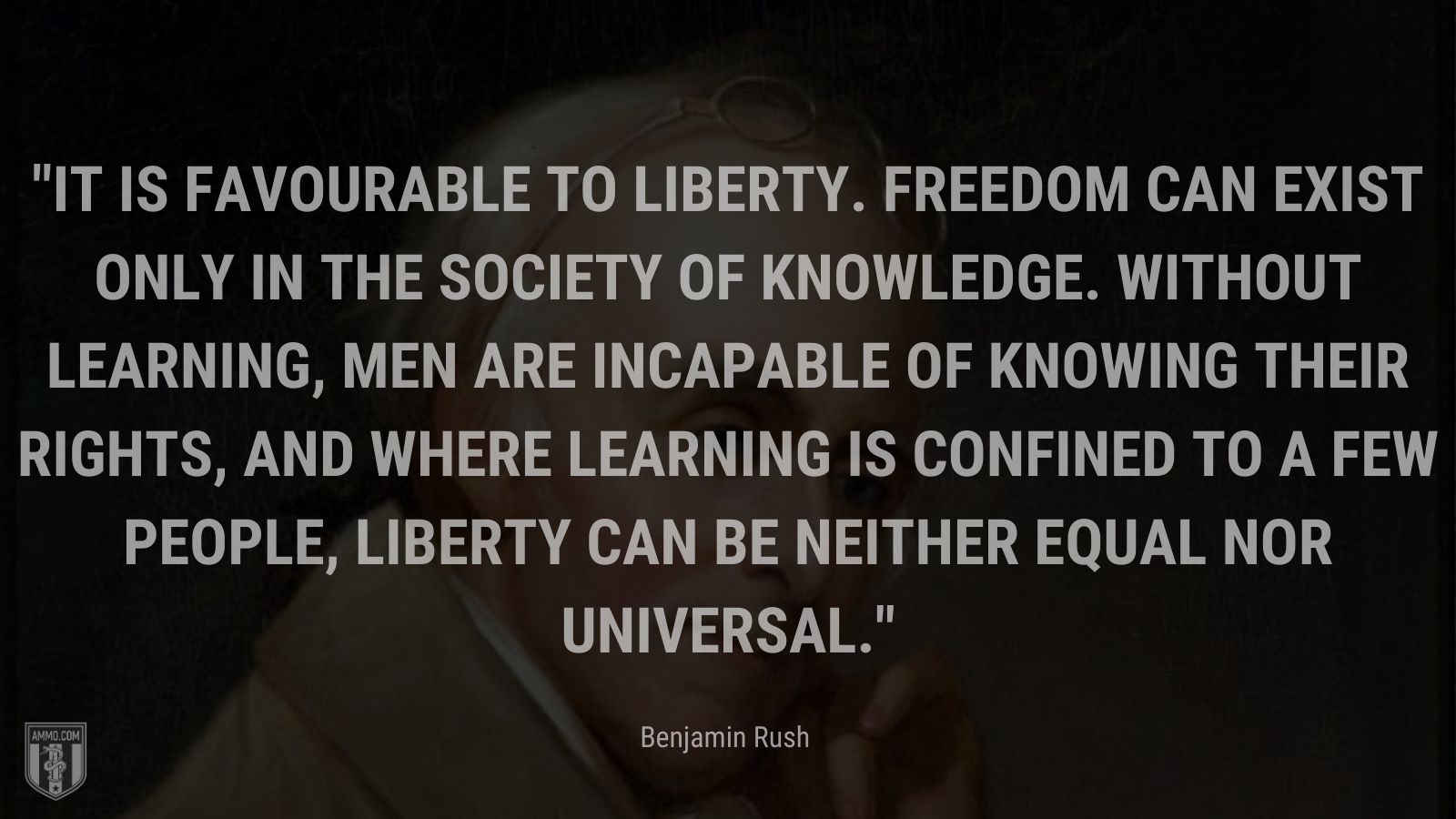 “It is favourable to liberty. Freedom can exist only in the society of knowledge. Without learning, men are incapable of knowing their rights, and where learning is confined to a few people, liberty can be neither equal nor universal.” - Benjamin Rush