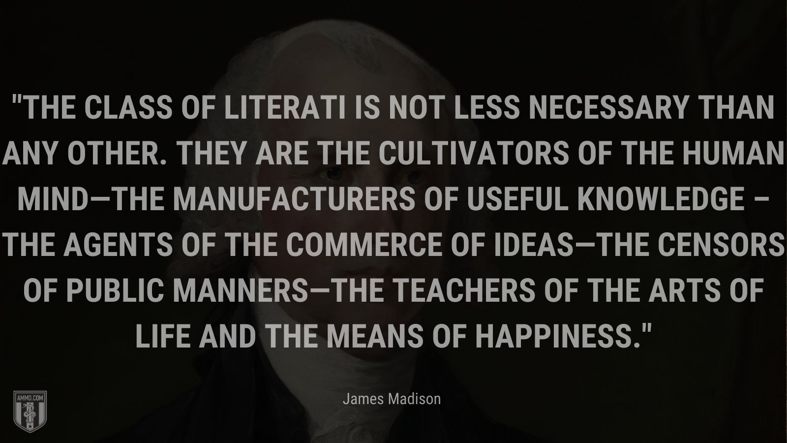 “The class of literati is not less necessary than any other. They are the cultivators of the human mind—the manufacturers of useful knowledge – the agents of the commerce of ideas—the censors of public manners—the teachers of the arts of life and the means of happiness.” - James Madison