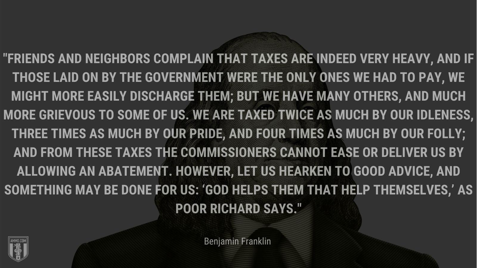 “Friends and neighbors complain that taxes are indeed very heavy, and if those laid on by the government were the only ones we had to pay, we might more easily discharge them; but we have many others, and much more grievous to some of us. We are taxed twice as much by our idleness, three times as much by our pride, and four times as much by our folly; and from these taxes the commissioners cannot ease or deliver us by allowing an abatement. However, let us hearken to good advice, and something may be done for us: ‘God helps them that help themselves,’ as Poor Richard says.” - Benjamin Franklin