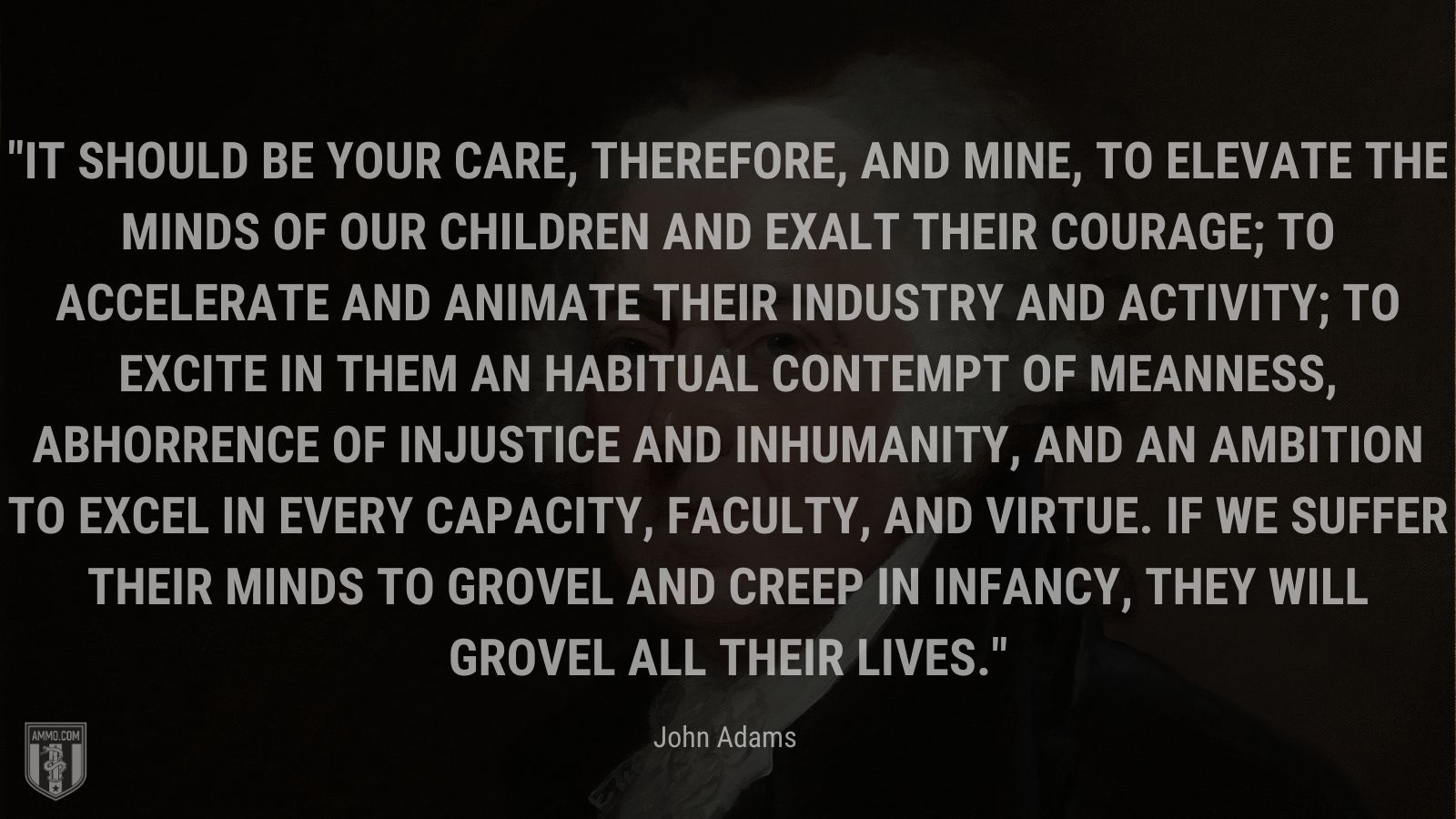 “It should be your care, therefore, and mine, to elevate the minds of our children and exalt their courage; to accelerate and animate their industry and activity; to excite in them an habitual contempt of meanness, abhorrence of injustice and inhumanity, and an ambition to excel in every capacity, faculty, and virtue. If we suffer their minds to grovel and creep in infancy, they will grovel all their lives.” - John Adams