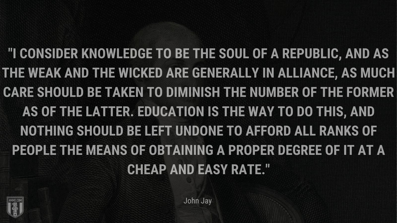 “I consider knowledge to be the soul of a republic, and as the weak and the wicked are generally in alliance, as much care should be taken to diminish the number of the former as of the latter. Education is the way to do this, and nothing should be left undone to afford all ranks of people the means of obtaining a proper degree of it at a cheap and easy rate.” - John Jay