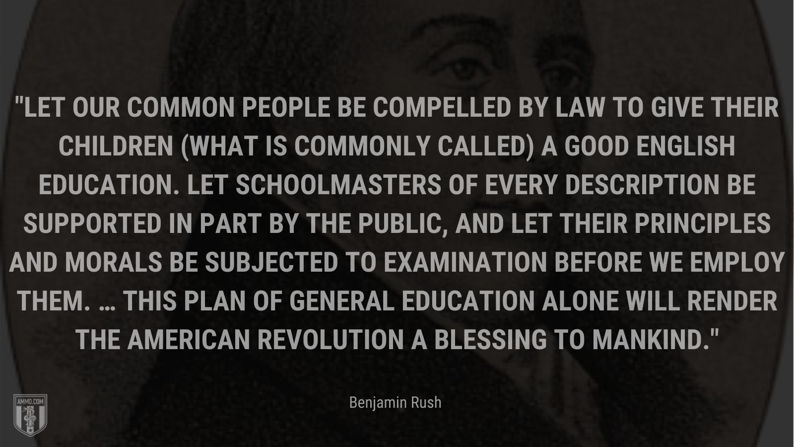 “Let our common people be compelled by law to give their children (what is commonly called) a good English education. Let schoolmasters of every description be supported in part by the public, and let their principles and morals be subjected to examination before we employ them. … This plan of general education alone will render the American Revolution a blessing to mankind.” - Benjamin Rush