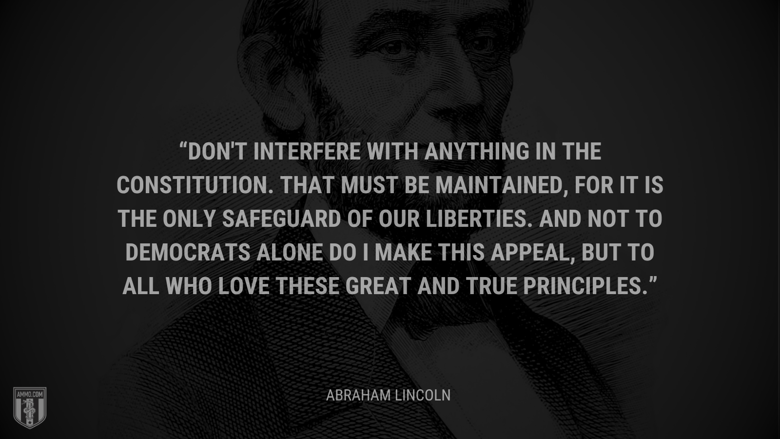 &ldquo;Don't interfere with anything in the Constitution. That must be maintained, for it is the only safeguard of our liberties. And not to Democrats alone do I make this appeal, but to all who love these great and true principles. - Abraham Lincoln