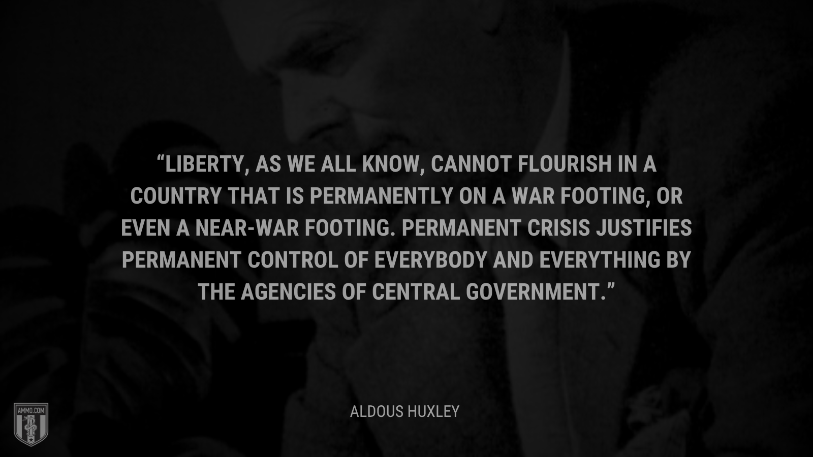 &ldquo;Liberty, as we all know, cannot flourish in a country that is permanently on a war footing, or even a near-war footing. Permanent crisis justifies permanent control of everybody and everything by the agencies of central government. - Aldous Huxley
