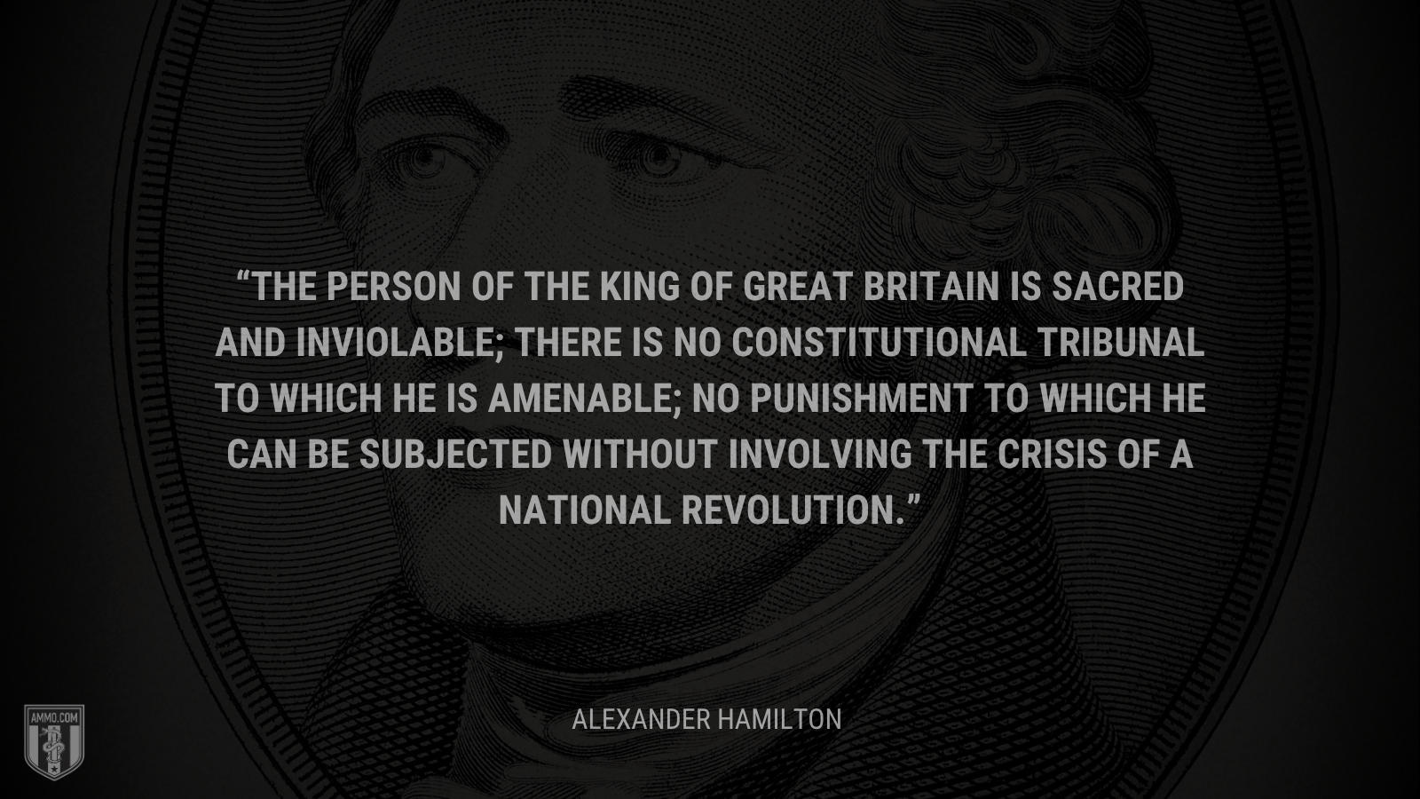 &ldquo;The person of the king of Great Britain is sacred and inviolable; there is no constitutional tribunal to which he is amenable; no punishment to which he can be subjected without involving the crisis of a national revolution.&rdquo; - Alexander Hamilton