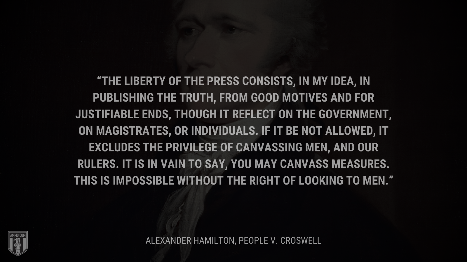 &ldquo;The liberty of the press consists, in my idea, in publishing the truth, from good motives and for justifiable ends, though it reflect on the government, on magistrates, or individuals. If it be not allowed, it excludes the privilege of canvassing men, and our rulers. It is in vain to say, you may canvass measures. This is impossible without the right of looking to men.&rdquo; - Alexander Hamilton