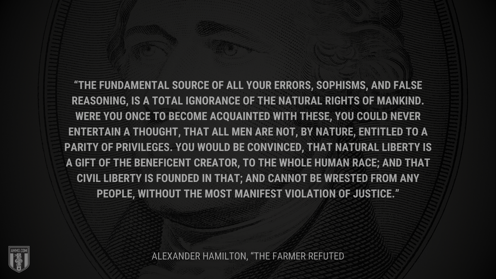 &ldquo;The fundamental source of all your errors, sophisms, and false reasoning, is a total ignorance of the natural rights of mankind. Were you once to become acquainted with these, you could never entertain a thought, that all men are not, by nature, entitled to a parity of privileges. You would be convinced, that natural liberty is a gift of the beneficent Creator, to the whole human race; and that civil liberty is founded in that; and cannot be wrested from any people, without the most manifest violation of justice.&rdquo; - Alexander Hamilton