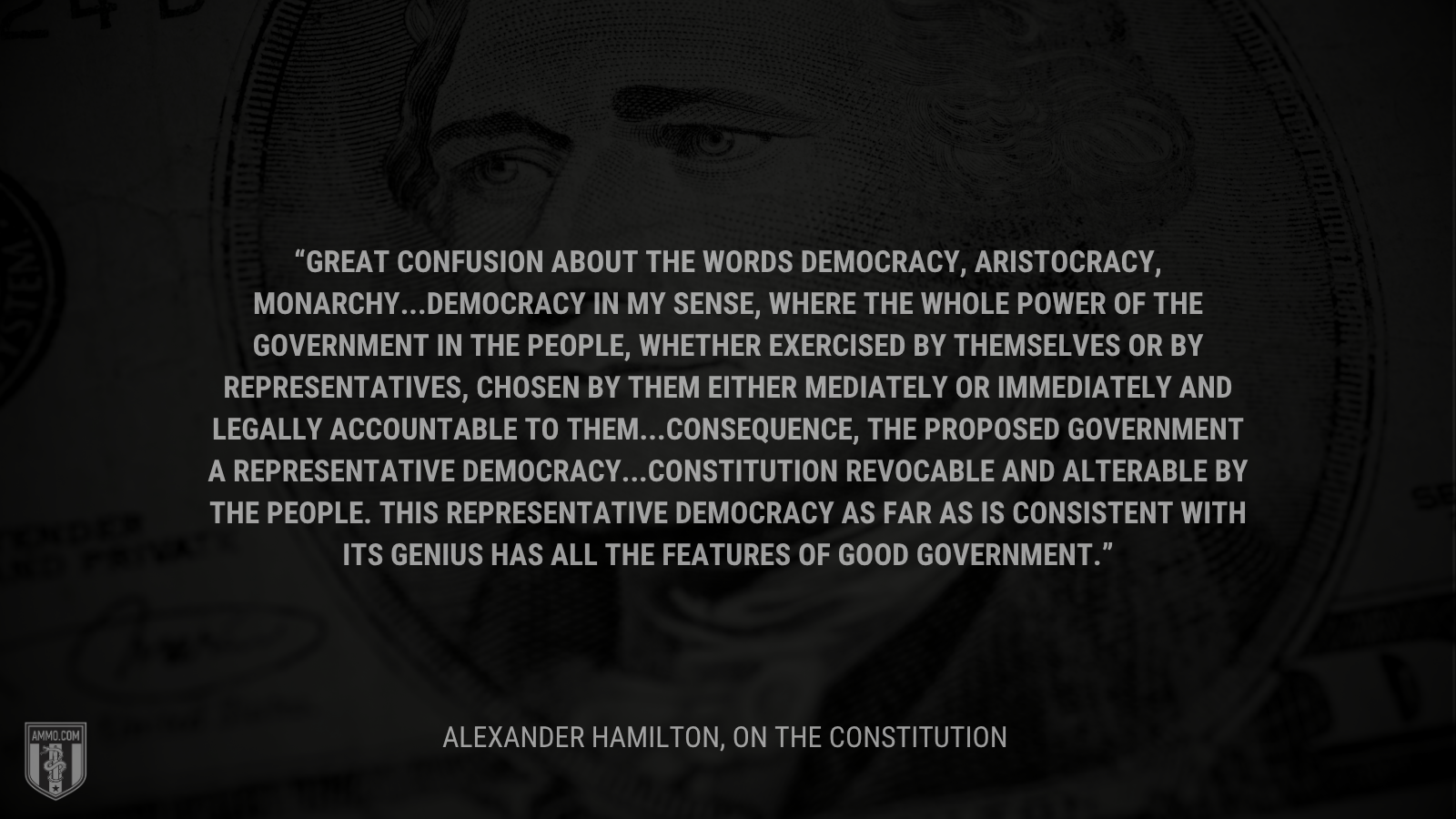 &ldquo;Great confusion about the words democracy, aristocracy, monarchy...Democracy in my sense, where the whole power of the government in the people, whether exercised by themselves or by representatives, chosen by them either mediately or immediately and legally accountable to them...Consequence, the proposed government a representative democracy...Constitution revocable and alterable by the people. This representative democracy as far as is consistent with its genius has all the features of good government.&rdquo; - Alexander Hamilton