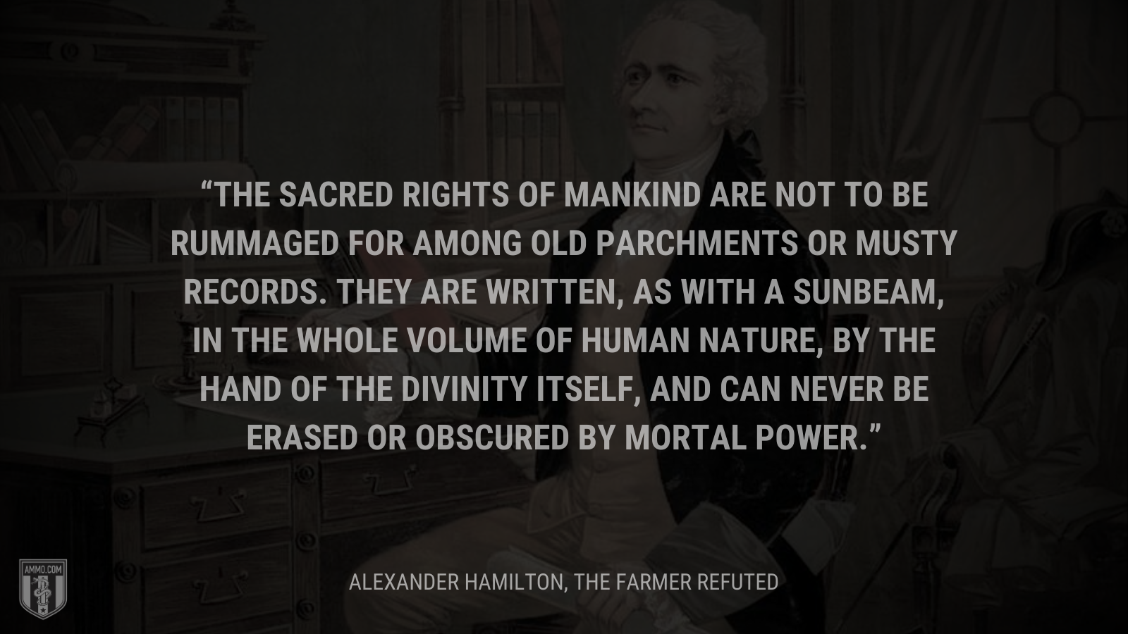 &ldquo;The sacred rights of mankind are not to be rummaged for among old parchments or musty records. they are written, as with a sunbeam, in the whole volume of human nature, by the hand of the divinity itself, and can never be erased or obscured by mortal power.&rdquo; - Alexander Hamilton