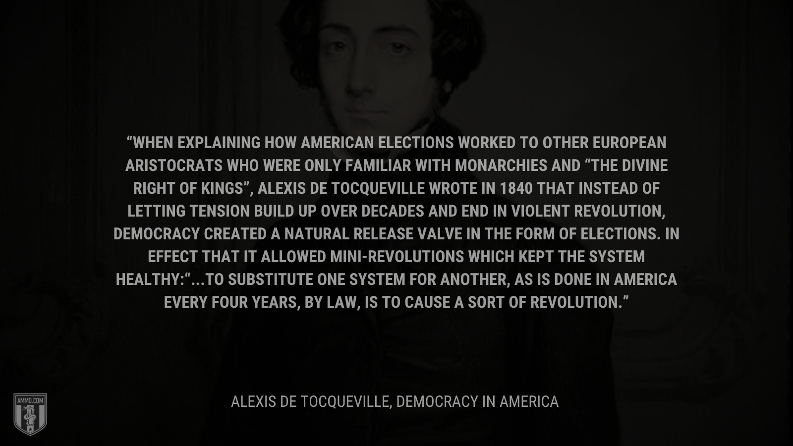 &ldquo;When explaining how American elections worked to other European aristocrats who were only familiar with monarchies and “the divine right of kings”, Alexis de Tocqueville wrote in 1840 that instead of letting tension build up over decades and end in violent revolution, democracy created a natural release valve in the form of elections. In effect that it allowed mini-revolutions which kept the system healthy:“...to substitute one system for another, as is done in America every four years, by law, is to cause a sort of revolution.&rdquo; - Alexis De Tocqueville