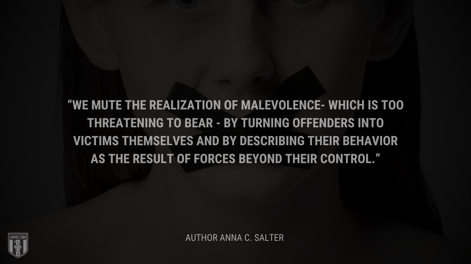 &ldquo;We mute the realization of malevolence- which is too threatening to bear - by turning offenders into victims themselves and by describing their behavior as the result of forces beyond their control.&rdquo; - Anna C. Salter